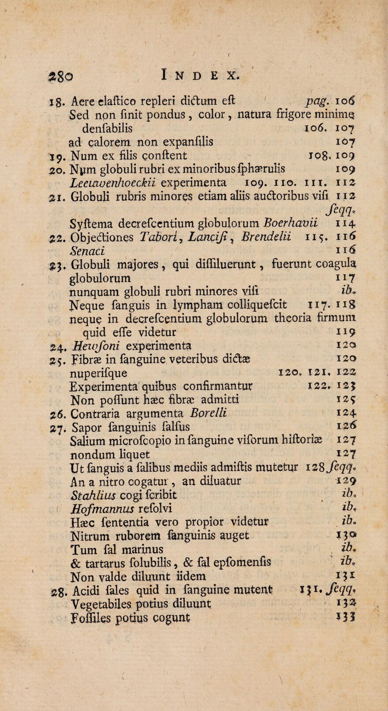 $8o Index* xg. Aere elaftico repleri didum effc pag. io6 Sed non finit pondus , color, natura frigore mininiq denfabilis 106. 107 ad calorem non expanfilis 19. Num ex filis confient 108 20. Nym globuli rubri ex minoribus {phaerulis LeeuwenhoecMi experimenta 109. no. 111. 21. Globuli rubris minores etiam aliis audoribus vifi 107 109 109 112 112 Sm- Syftema decrefccntium globulorum Boerhavii 114 22. Objediones Tabori, Lancifi, Brendelii 11$. 116 Senaci 11 23. Globuli majores, qui dilfiluerunt, fuerunt coagula globulorum 117 nunquam globuli rubri minores vifi ib. Neque fanguis in lympham colliquefcit 117. 118 neque in decrefcentium globulorum theoria firmum quid effe videtur 24. Hewfoni experimenta 25. fibras in fanguine veteribus didae nuperifque 120, Experimenta quibus confirmantur Non polfunt haec fibrae admitti 2 6. Contraria argumenta Borelli 27. Sapor fanguinis falfus Salium microfcopio in fanguine viforum hiftorfie nondum liquet Ut fanguis a falibus mediis admiftis mutetur izSfeqq* 119 120 120 121* 122 122. 123 129 124 12 6 127 127 Ana nitro cogatur, an diluatur Stahlius cogi fcribit Hofmannus refolvi Haec fententia vero propior videtur Nitrum ruborem fanguinis auget Tum fal marinus & tartarus folubilis, & fal epfomenfis Non valde diluunt iidem 28. Acidi fales quid in fanguine mutent Vegetabiles potius diluunt FoSiles potius cogunt 129 26, ibv ib. I3<* ib, ' ib, 131 l}i.feqq,