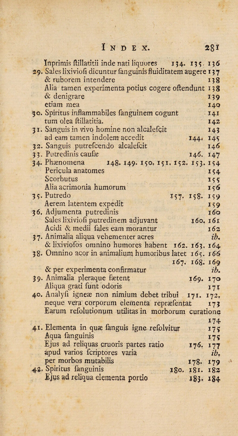 Inprimis Mlatitii inde nati liquores 154. 13$. 136 29. Sales lixivioft dicuntur fanguinis fluiditatem augere 137 & ruborem intendere 13 g Alia tamen experimenta potius cogere oftendunt 138 & denigrare 159 etiam mea $40 50. Spiritus inflammabiles fanguinem cogunt 141 tum olea ftillatitia. 142 31. Sanguis in vivo homine non alcalefcit 143 ad eam tamen indolem accedit 144* 145 32. Sanguis putrefcendo alcalefcit 146 3 3. Putredinis caufa? 146. 147 34. Phaenomena 148. 149. 150, 151. 152. 153. 1^4 Pericula anatomes 154 Scorbutus Alia acrimonia humorum 1 $ 6 39. Putredo 157. 158. 159 Aerem latentem expedit 159 3 6, Adjumenta putredinis 160 Sales lixiviofi putredinem adjuvant 360. 161 Acidi & medii fales eam morantur j6z 3 7. Animalia aliqua vehementer acres ib. & lixiviofos omnino humores habent 162. 163, 164 38. Omnino acor in animalium humoribus latet 165. s66 167. 168. 169 & per experimenta confirmatur ib. 39. Animalia pleraque faetent 169. 170 Aliqua grati funt odoris 171 40. Analyfi igneae non nimium debet tribui 171. 172? neque vera corporum elementa repraefentat 173 Earum refolutionum utilitas in morborum curatione m 41. Elementa in quae fanguis igne refolvitur 17 g Aqua fanguinis 175 Ejus ad reliquas cruoris partes ratio 176. 177 apud varios fcriptores varia ib. per morbos mutabilis 178. 179 43° Spiritus fanguinis igo. 181. 182 Ejus ad reliqua elementa portio 183. 184