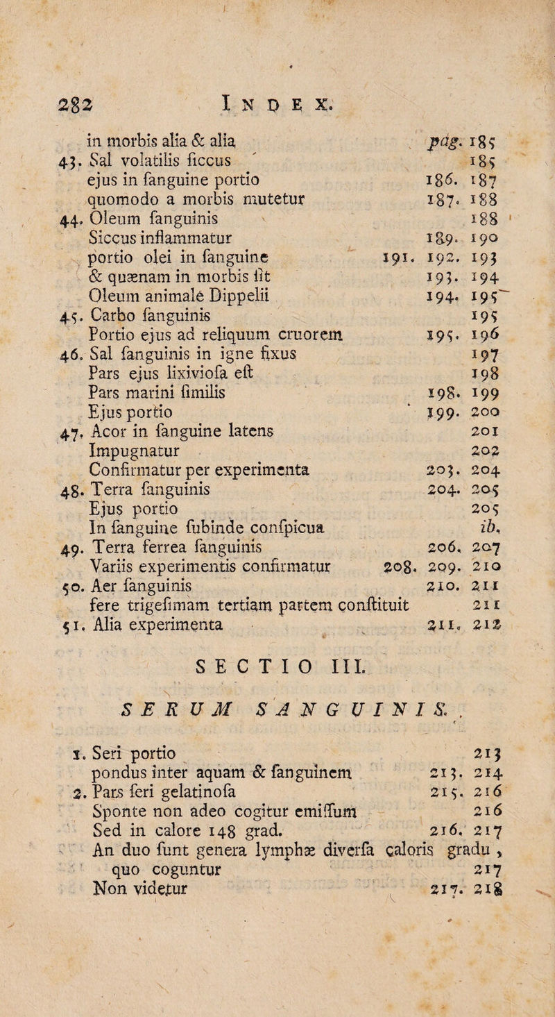 283 Index. in morbis alia & alia pdg- 18? 45. Sal volatilis ficcus 18$ ejus in fanguine portio 186. 187 quomodo a morbis mutetur 187» 188 44» Oleum fanguinis 188 Siccus inflammatur 1&9. 190 portio olei in fanguine 191« 192. 193 & quasnam in morbis iit 19h J94 Oleum animale Dippelii 194. i9<r 45, Carbo fanguinis 19? Portio ejus ad reliquum emor em 19^ 19 6 46.- Sal fanguinis in igne fixus 197 Pars ejus lixiviofa eft 198 Pars marini fimilis 198. 199 Ejus portio 199. 200 47, Acor in fanguine latens 201 Impugnatur 202 Confirmatur per experimenta r»- 0 c* • 0 48. Terra fanguinis 204. 205 Ejus portio 20$ In fanguine fubinde confpicua ib. 49. Terra ferrea fanguinis 206, 207 Variis experimentis confirmatur 00 0 CT 209. 210 50. Aer fanguinis 210. 2. II fere trigefimam tertiam partem conftituit 211 51. Alia experimenta S, - -. 2IIo 212 SECTIO III. SERUM SANGUINIS.. \ s. Seri portio 21? pondus inter aquam & fanguincm 215. 214 2. Par.s feri gelatinofa 215. 216 Sponte non adeo cogitur emififum 216 Sed in calore 148 grad. 216, 217 An duo funt genera lympha diverfa caloris gradu , quo coguntur 217 Non videtur 217. sig