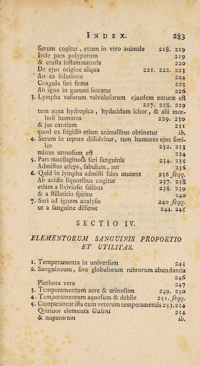 %8J Serum cogitur, etiam in vivo animale 218. 219 Inde pars polyporum 219 & crufta inflammatoria 220 De ejus origine aliqua 22i. 222. 225 An ea folutione 224 Coagula feri firma 225 Ab igne in gummi ficcatur 226 3. Lympha vaforum vaivuloforum ejusdem naturae eft 227. 228. 229 tum aqua hydropica * hydatidum ichor, & alii mor- bofi humores 229, 230 & jus carnium 231 quod ex frigidis etiam animalibus obtinetur id. 4. Serum in tepore dilfolvitur, tum humores ejus fimi- les minus urmofum eft 5. Pars nUicilaginofa feri fanguinis Adrniftus adeps, fabulum, aer 6. Quid in lympha admifti fales mutent Ab acidis liquoribus cogitur etiam a lixiviofis falibus & a ftillatitio fpiritu 7. Seri ad ignem analyfis ut a fanguine differat SECTIO IV. 232. 233 234 234. 239 236 23 6 feqq. 237. 238 238. 239 24© 240 feqq. 244° 24^ ELEMENTORUM SANGUINIS PROPORTIO ET UTILITAS, 1. Temperamenta in univerfum 245 2. Sanguineum, five globulorum rubrorum abundantia 246 Plethora vera 247 3. Temperamentum acre & Urinofum 249. 250 4. Temperamentum aquofum & debile 251.,feqq. 5. Comparanturifta cum veterum temperamentis 253.234 Qjiatuor elementa Galeni 254 & nuperorum id.