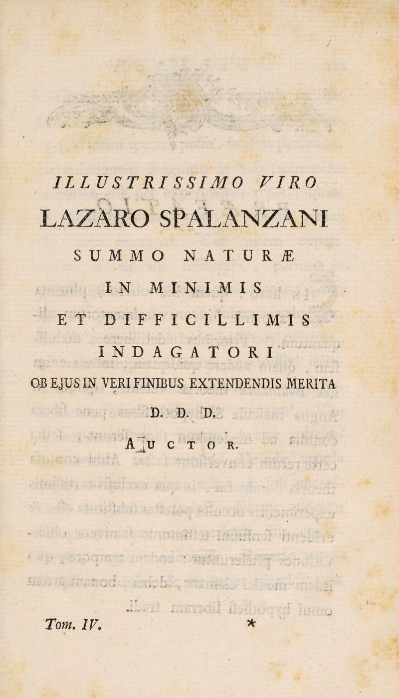 ILLUSTRISSIMO VIRO LAZARO SRALANZANI SUMMO NATURI IN MINIMIS k ' - ET DIFFICILLIMIS < , ‘ * I < i • ' - • . ... INDAGATORI OB EJUS IN VERI FINIBUS EXTENDENDIS MERITA > C v. - D. D. D. A _’u C T O R.
