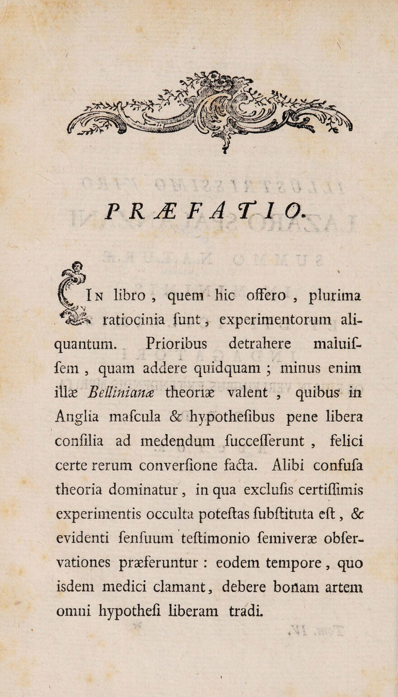 / \ P RjE f a fi o . C In libro , quem hic offero , plurima ratiocinia funt, experimentorum ali¬ quantum. Prioribus detrahere maiuif- fem , quam addere quidquam ; minus enim ilice jBelliniana theoriae valent , quibus in Anglia mafcula & hypothefibus pene libera confilia ad medendum fuccefferunt , felici certe rerum converfione facta. Alibi confufa theoria dominatur, in qua exclufis certiflimis experimentis occulta poteftas fubftituta eft, & evidenti fenfuum teftimonio femiverae obfer- vationes praeferuntur : eodem tempore , quo isdem medici clamant, debere bonam artem omni hypothefi liberam tradi.