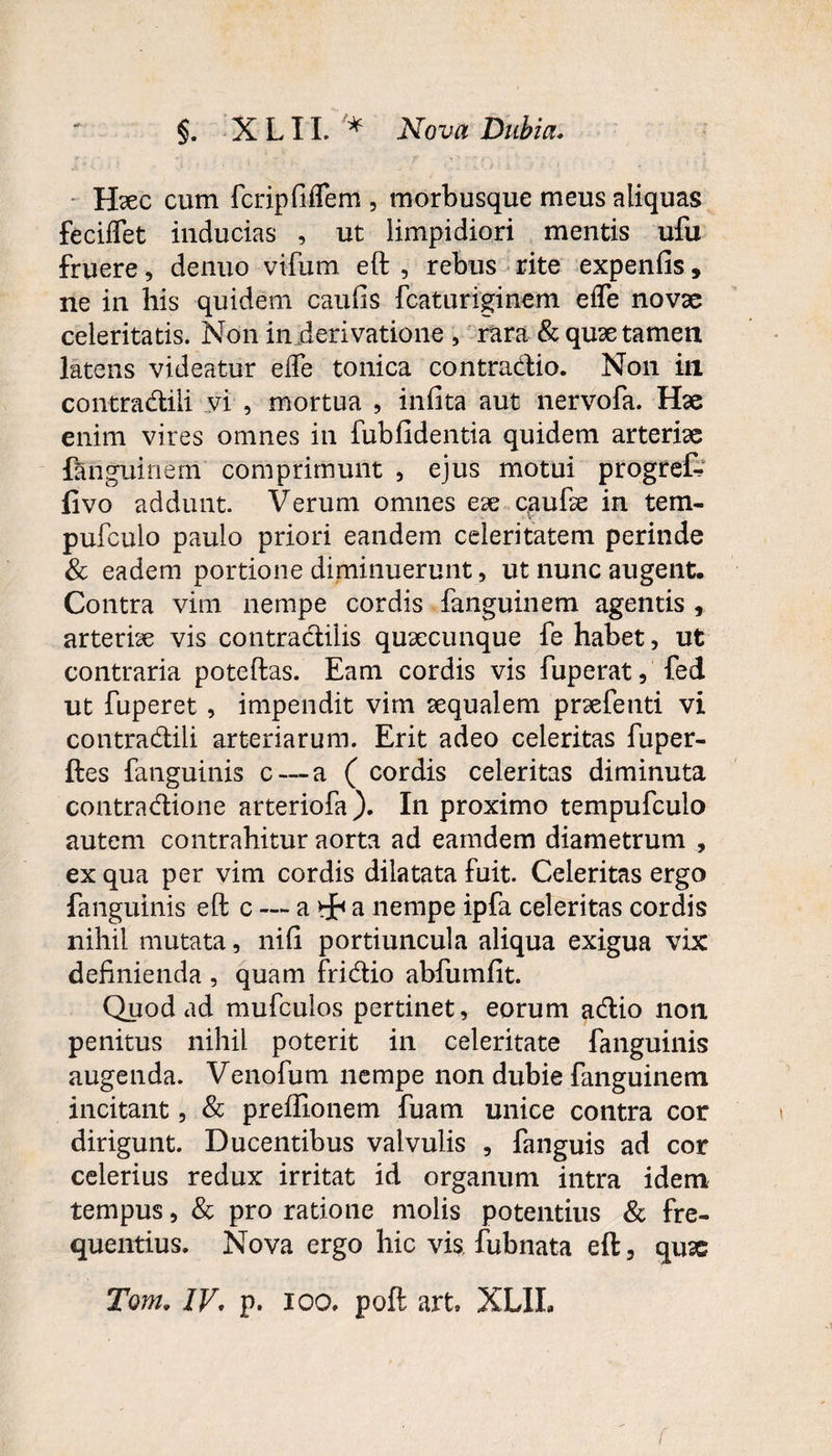 Hxc cum fcripfiiTem , morbusque meus aliquas feciffet inducias , ut limpidiori mentis ufu fruere, denuo vifum eft , rebus rite expenfis, ne in his quidem caufis fcaturiginem efle novae celeritatis. Non in derivatione , rara & quae tamen latens videatur ede tonica contradio. Non in contradiii vi , mortua , infita aut nervofa. Hae enim vires omnes in fubfidentia quidem arteriae languinem comprimunt , ejus motui progref fivo addunt. Verum omnes eae caufte in tem- pufculo paulo priori eandem celeritatem perinde & eadem portione diminuerunt, ut nunc augent. Contra vim nempe cordis fanguinem agentis r arteriae vis contradilis quaecunque fe habet, ut contraria poteftas. Eam cordis vis fuperat, fed ut fuperet , impendit vim aequalem praefenti vi contradiii arteriarum. Erit adeo celeritas fuper- ftes fanguinis c — a ( cordis celeritas diminuta contradione arteriofa). In proximo tempufculo autem contrahitur aorta ad eamdem diametrum , ex qua per vim cordis dilatata fuit. Celeritas ergo fanguinis eft c — a a nempe ipfa celeritas cordis nihil mutata, nili portiuncula aliqua exigua vix definienda , quam fridio abfumfit. Quod ad mufculos pertinet, eorum adio non penitus nihil poterit in celeritate fanguinis augenda. Venofum nempe non dubie fanguinem incitant, & preflionem fuam unice contra cor dirigunt. Ducentibus valvulis , fanguis ad cor celerius redux irritat id organum intra idem tempus, & pro ratione molis potentius & fre¬ quentius. Nova ergo hic vis fubnata eft, qrne Tom. IV. p. ioo. poft art. XLIL