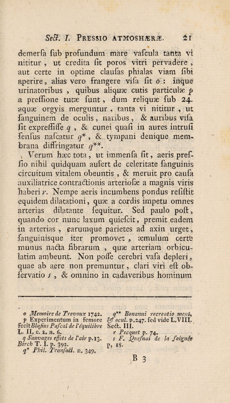 demerfa fub profundum mare vafcula tanta vi nititur , ut credita fit poros vitri pervadere , aut certe in optime ciaufas phialas viam fibi aperire, alias vero frangere vifa fit o : inque urinatoribus , quibus aliquae cutis particulae p a preffione tutae funt, dum reliquae fub 24. aquae orgyis merguntur , tanta vi nititur , ut fanguinem de oculis , naribus, & auribus viia Iit exprefihfe q , & cunei quafi in aures intrufi fenfus nafcatur q*, & tympani denique mem¬ brana diffringatur q**. Verum haec tota, ut immenfa fit, aeris pref- fio nihil quidquam aufert de celeritate fanguinis circuitum vitalem obeuntis , & meruit pro caufa auxiliatrice contradlionis arteriofae a magnis viris haberi r. Nempe aeris incumbens pondus refiftit equidem dilatationi, quae a cordis impetu omnes arterias dilatante fequitur. Sed paulo poft 5 quando cor nunc laxum quiefcit, premit eadem in arterias , earumque parietes ad axin urget, fanguinisque iter promovet , aemulum certfe mutius nabla fibrarum , quae arteriam orbicu- latim ambeunt. Non poffe cerebri vafa depleri,, quae ab aere non premuntur, clari viri eft ob- fervatio / , & omnino in cadaveribus hominum o 31emoire de Trevoux 1742» f Experimentum in femore fecitBlafius Pafcal de IVquilibre L. II. c. 2. n. 6. q Sauvages effets de Vair p.13. Birch T. I. p. 392. q* JPbil. Trunf ich n. 349* / q** Bonanni recreatio metifa & ocul. p.247. fed vide L.VIII. Sed. III. r Pecquet p. 74. s F„ Quefnai de la Saignie P» i8. ;b 3 | 1