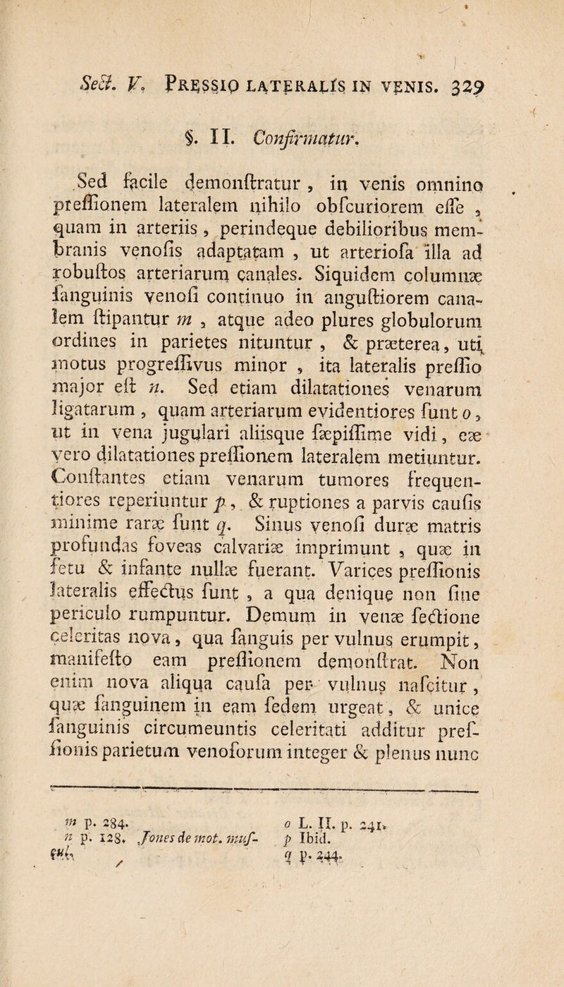 §. 11. Confirmatur. Sed facile (Jemonftratur , in venis omnino preffionem lateralem nihilo obfcuriorem ede 3 quam in arteriis , perindeque debilioribus mem¬ branis venofis adaptatam , ut arteriofa illa ad robuftos arteriarum canales. Siquidem columnae {anguinis yenofl continuo in anguftiorem cana¬ lem ftipantur m a atque adeo plures globulorum ordines in parietes nituntur , & praeterea 5 ut{ inotus progreffivus minor 9 ita lateralis preflio major eft n. Sed etiam dilatationes venarum ligatarum , quam arteriarum evidentiores funt o y ut in vena jugulari aliisque faepiffime vidi, ese vero dilatationes preffionem lateralem metiuntur. Conflantes etiam venarum tumores frequen- tiores reperiuntur p, & ruptiones a parvis caufis minime rarae funt q. Sinus venoil durae matris profundas foveas calvariae imprimunt , quae in fetu & infante nullae fuerant. Varices preffionis lateralis effedus funt 9 a qua denique non fine periculo rumpuntur. Demum in venae fedione celeritas nova, qua fanguis per vulnus erumpit, manifefto eam preffionem demonflrat. Non enirn nova aliqua caufa per vulnus nafcitur, quae fanguinem in eam fedem. urgeat, & unice fanguinis circumeuntis celeritati additur pref¬ fionis parietum venoforum integer & plenus nunc m p. n p. 284- 128. Jones de mot. muf- o L. II. p. 241. p Ibid. V* 344: \ /