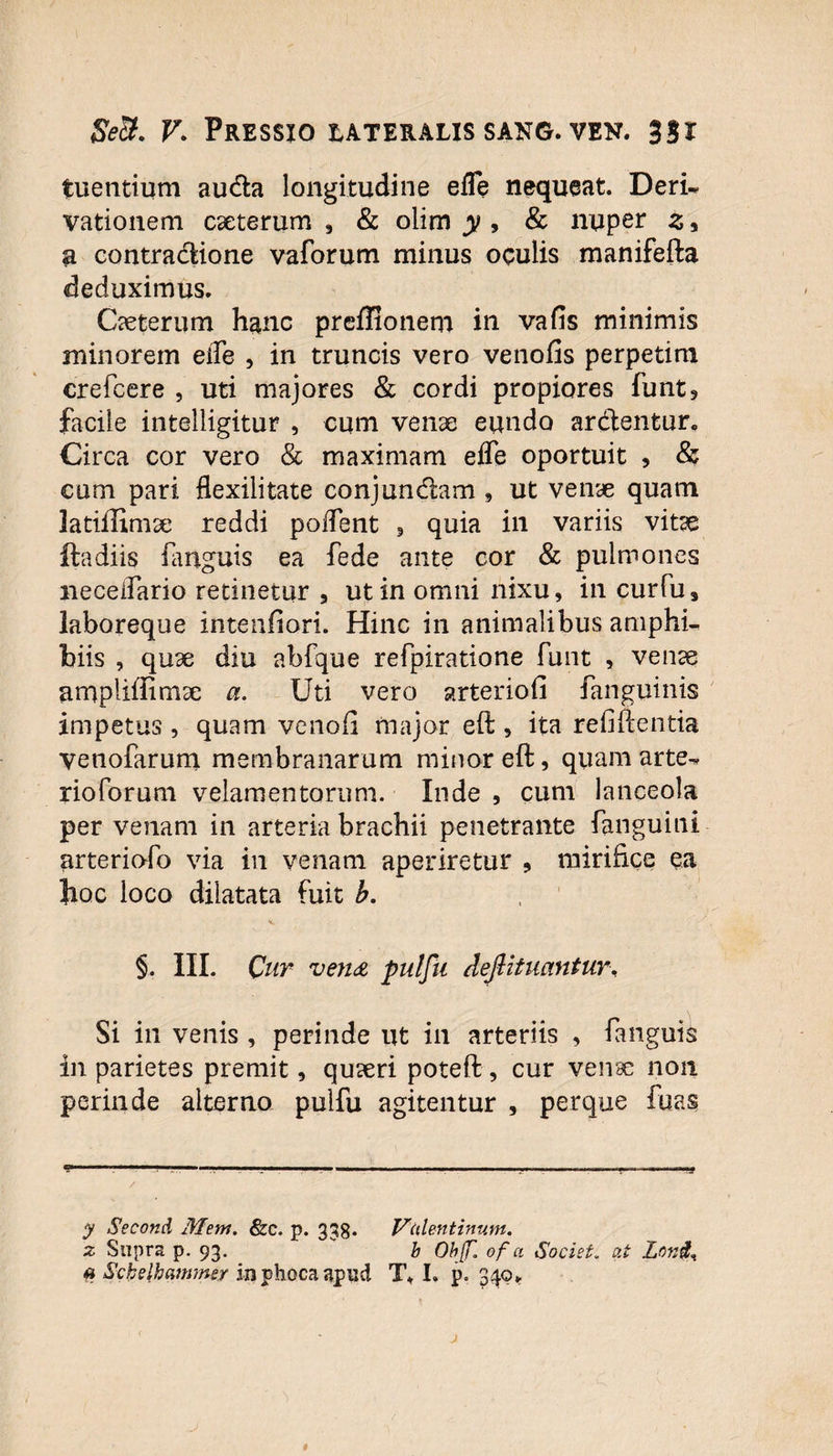 tuentium auda longitudine effe nequeat. Deri- vationem exterum , & olim y , & nuper z, a contradione vaforum minus oculis manifefta deduximus. Cxterum hanc preflionem in vafis minimis minorem eiTe , in truncis vero venofis perpetim crefcere , uti majores & cordi propiores funt, facile intelligitur , cum venx eundo ardentur. Circa cor vero & maximam efle oportuit , & cum pari flexilitate conjundam , ut venae quam latiffimx reddi polfent , quia in variis vitae ftadiis (anguis ea fede ante cor & pulmones neceflario retinetur , ut in omni nixu, in curfu# laboreque intenfiori. Hinc in animalibus amphi¬ biis , qux diu abfque refpiratione funt , venae ampliffimx a. Uti vero arteriofi fanguinis impetus , quam venofi major eft , ita refiftentia venofarum membranarum minor eft, quam arte- rioforum velamentorum. Inde , cum lanceola per venam in arteria brachii penetrante fanguini arteriofo via in venam aperiretur , mirifice ea hoc loco dilatata fuit b. §. III. Cur ven<£ pulfu deftituantur. Si in venis , perinde ut in arteriis , fanguis in parietes premit, quaeri poteft , cur venae non perinde alterno pulfu agitentur , perque fuas y Second Mem. &c. p. 338. Vtdentinum. z Supra p. 93. v b ObJJT. of a Societ, at Lon$, a Sckelhanimer in phoca apud T. I, p. 349,.