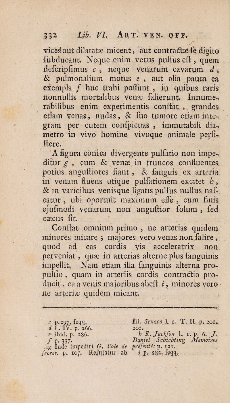 vice^ aut dilatatae micent, aut contractae fe digito fubducant. Neque enim verus pulfus eft , quem defcripfimus c , neque venarum cavarum d > & pulmonalium motus e , aut alia pauca ea exempla / huc trahi poifunt 5 in quibus raris nonnullis mortalibus venae falierunt. Innume-* rabiiibus enim experimentis conftat , . grandes etiam venas, nudas, & fuo tumore etiam inte¬ gram per cutem confpicuas , immutabili dia-, metro in vivo homine vivoque animale perfi-. ftere. A figura conica divergente pulfatio non impe-, ditur g , cum & venae in truncos confluentes potius anguftiores fiant , & fanguis ex arteria in venam fluens utique pulfationem excitet h % & in varicibus venisque ligatis pulfus nullus naf- eatur , ubi oportuit maximum effe , cum finis ejufmodi venarum non anguftior folum , fed caecus fit. Conftat omnium primo 5 ne arterias quidem minores micare ; majores vero venas non falire quod ad eas cordis vis acceleratrix non perveniat, quae in arterias alterne plus fanguinis impellit, Nam etiam illa fanguinis alterna pror pulfio , quam in arteriis cordis contradio pro^ ducit 5 ea a venis majoribus abeft i, minores vero ne arteriae quidem micant. i&w—— „ ,^T, ■ , — ■—■■■. ■■■.■■ I I _ .. ■■■ ■■ ,'—»!■■■■ ■ , c p.2$7, feqq, 111. Sencico 1, c. T. II. p, 201* d L. IV. p. 26(y. 202. f? Ibici, p. 286. b Jackfon 1, c. p. 6. J. f p. 337. D(tniel Schichting Menio ites . g Inde impediri G» Cole de pref'entes p. 121. fecret. p. 507. Refutatur ^b i p* 282.