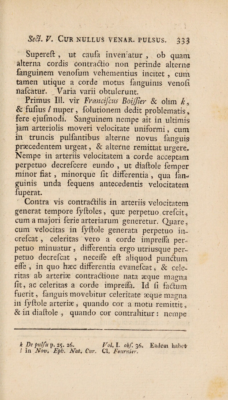 Supereft , ut caufa inveniatur , ob quam alterna cordis contradio non perinde alterne fanguinem venofum vehementius incitet , cum tamen utique a corde motus fanguims venofi ilafcatur. Varia varii obtulerunt. Primus 111. vir Francifcus BoiJJier & olim k6 & fufius / nuper, folutionem dedit problematis, fere ejufmodi. Sanguinem nempe ait in ultimis jam arteriolis moveri velocitate uniformi, cum in truncis pulfantibus alterne novus {anguis praecedentem urgeat, & alterne remittat urgere. Nempe in arteriis velocitatem a corde acceptam perpetuo decrefcere eundo , ut diaftole femper minor fiat , minorque fit differentia * qua fan^ guinis unda fequens antecedentis velocitatem fuperat. Contra vis contradilis in arteriis velocitatem generat tempore fyftoles, quae perpetuo crefcit, cum a majori ferie arteriarum generetur. Quare, cum velocitas in fyftole generata perpetuo in- crefcat, celeritas vero a corde impreffa per¬ petuo minuatur , differentia ergo utriusque per¬ petuo decrefcat , neceffe eft aliquod pundum effe , in quo haec differentia evanefcat * & cele¬ ritas ab arteriae contradione nata aeque magna fit, ac celeritas a corde impreffa. Id fi fadum fuerit, fanguis movebitur celeritate aeque magna in fyftole arteriae * quando cor a motu remittit* & in diaftole , quando cor contrahitur; nempe k De pulfuy. 2$. 26. Vol,I. obf.$6* Eadtm habet' l In Novi Epb. Nc\t+ Cur. Cl+ E&urnierf