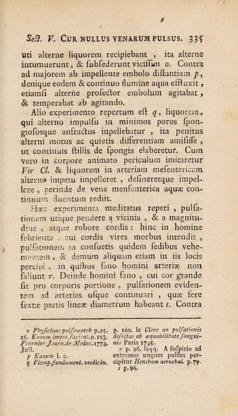 f f 4 Se&. V. Cur NULLUS VENARUM PULSUS. 33? titi alterne liquorem recipiebant , ita alterne intumuerunt * & fubfederunt vicifUoi o. Contra ad majorem ab impellente embolo diftantiam p, denique eodem & continuo flumine aqua effluxit * etiamfi alterne profedor embolum agitabat * & temperabat ab agitando. Alio experimento repertum eft q9 liquorem* qui alterno impuifu in minimos poros fpon- giofosque anfractus iilpellebatur 5 ita penitus alterni motus ac quietis differentiam amififfe * ut continuis ftillis de fpongia elaberetur. Cuin vero in corpore animato periculum imitaretur Vir Cl. & liquorem in arteriam mefentericam. alterno impetu impelleret , delineretque impel¬ lere , perinde de vena menfenterica aquae con¬ tinuum fluentum rediit. Haec experimenta meditatus reperi * pulla¬ ti onem utique pendere a vicinia , & a magnitu¬ dine , atque robore cordis: hinc in homine febriente cui cordis vires morbus intendit , pullationem in confuetis quidem fedibus vehe¬ mentem , & demum aliquam etiam in iis locis percipi , in quibus fano homini arterise non faliuilt r. Deinde homini fano , cui cor grande iit pro corporis portione , pulfationem eviden¬ tem ad arterias ufque continuari , quae fere fextae partis linese diametrum habeant s. Contra o Phyjicians pulfevontch p.2$. 26. Kuauvo impet. facient.p.igg. Fournier Journ.de jHedec* 1774. Juil. f Kauv.ro 1. c. q Ficmp.fundament. ntedicin. p. 160. le Clere an pilfationis defectus ab aequabilitate f angui¬ nis Paris 1745. r p. g6. feqq. A fufpirio ad extremos ungues pullus per¬ cipitur Hensharv aerochul. p.79, s p.86.