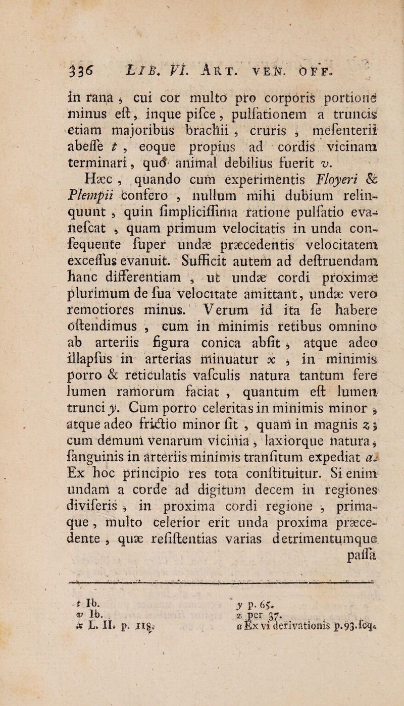 in rana * cui cor multo pro corporis portione minus eft, inque pifce, pullationem a truncis etiam majoribus brachii , cruris , mefenterii abeffe t , eoque propius ad cordis vicinam terminari, qud animal debilius fuerit v. Haec , quando cum experimentis Floyeri St Plempii bonfdro , nullum mihi dubium relin¬ quunt 5 quin fimpliciffima ratione pulfatio eva- nefcat , quam primum velocitatis in unda con- fequente fuper undae praecedentis velocitatem exceffus evanuit. Sufficit autem ad deftruendam hanc differentiam , ut undae cordi proximae plurimum de fua velocitate amittant, undae vero remotiores minus. Verum id ita fe habere oftendimus , cum in minimis retibus omnino ab arteriis figura conica abfit , atque adeo illapfus in arterias minuatur x b in minimis porro & reticulatis vafculis natura tantum fere lumen ramorum faciat , quantum eft lumen trunci y. Cum porro celeritas in minimis minor * atque adeo fri&io minor fit , quam in magnis z * cum de muni venarum vicinia , laxiorque natura, fanguinis in arteriis minimis tranfitum expediat an Ex hoc principio res tota conftituitur. Si enim undam a corde ad digitum decem in regiones diviferis ■* in proxima cordi regione , prima¬ que , multo celerior erit unda proxima proce¬ dente , quo refiftentias varias detrimentumque t Ib* Ib. ix L. II» p. ng y p- bv 2 .per .37. 0 Ex vi derivationis p.93*f<%