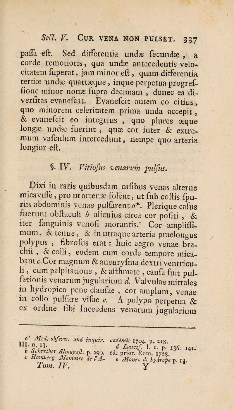 pafla eft. Sed differentia undse fecundae , a corde remotioris, qua undas antecedentis velo¬ citatem fuperat, jam minor eft, quam differentia tertiae undae quartaeque, inque perpetua progret ftone minor nonae fupra decimam , donec ea di- verfitas evanefcat. Evanefcit autem eo citius, quo minorem celeritatem prima unda accepit s & evanefcit eo integrius , quo plures aeque longae undae fuerint , quae cor inter & extre¬ mum vafculum intercedunt , nempe quo arteria longior eft. §. IV*. Vitiofus venarum pulfus. Dixi in raris quibusdam cafibus venas alterne micaviffe, pro ut arteriae folent, ut fub coftis fpu- riis abdominis venae pullarent #*. Plerique cafus fuerunt obftaculi b alicujus circa cor pofiti , & iter fanguinis venofi morantis/ Cor amplifli- mum, & tenue, & in utraque arteria praelongus polypus , fibrofus erat : huic aegro venae bra¬ chii , & colli, eodem cum corde tempore mica¬ bant c.Cor magnum & aneuryfma dextri ventricu¬ li , cum palpitatione , & afthmate , caufa fuit pul¬ lationis venarum jugularium d. Valvulae mitrales in hydropico pene claufae , cor amplum, venae in collo pulfare vifae e. A polypo perpetua & ex ordine libi fuceedens venarum jugularium a* Mei, obferv. ani inquir. III. nt 13. b Schreiber Almagejl. p. 290. c Hornis erg Memoire de VA- Tom. IV. cademie 1704. p. sig. d Lanci/,\ 1. c. p. 136, 141* ed. prior. Rom. 1723. e Monro de hydrope p. 13,