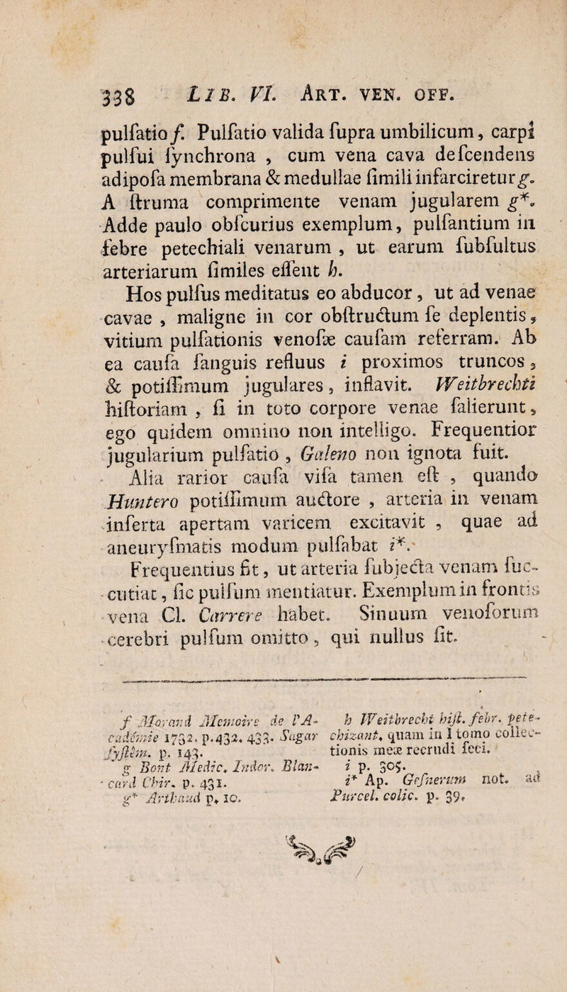 pulfatio/. Pulfatio valida fupra umbilicum, carpi pulfui fynchrona , cum vena cava defcendens adipofa membrana & medullae fimili infarciretur^ A ftruma comprimente venam jugularem g*. Adde paulo obfcurius exemplum, pulfantium in febre petechiali venarum , ut earum fubfultus arteriarum fi miles edent h. Hos pulfus meditatus eo abducor, ut ad venae cavae , maligne in cor obftrudum fe deplentis, vitium pulfationis venofe caufam referram. Ab ea caufa fanguis refluus i proximos truncos, & potiffimum jugulares , inflavit. Weitbrechti hiftoriam , fi in toto corpore venae falierunt 5 ego quidem omnino non intelligo. Frequentior jugularium pulfatio , Galeno non ignota fuit. Alia rarior caufa vifa tamen eft , quando Huntero potiffimum auctore , arteria in venam inferta apertam varicem excitavit , quae ad aneuryfmatis modum pulfabat r*v Frequentius fit, ut arteria fubjecta venam luc¬ enti at , fic pull um mentiatur. Exemplum in frontis vena Cl. Currere habet. Sinuum venoforum cerebri pulfum omitto, qui nullus fit f Moranti Mcmoire de l'A- h Weitbrechi hijl.fehr. fete ' ime 1732. p.43^ 433. Sugar chizant, quam in 1 tomo colle e c ciacn “fj .1 - —o ■ --- - •, A . _ fyjlem. p. 143. tioms meae recrudi ieei.  g Bont Medie, Indor. Blan- i p. 3°$ card Chir. p. 431. Arthaud p. 10. i* Ap. Gefnerum not. ad Furcei, colic. p. 39»