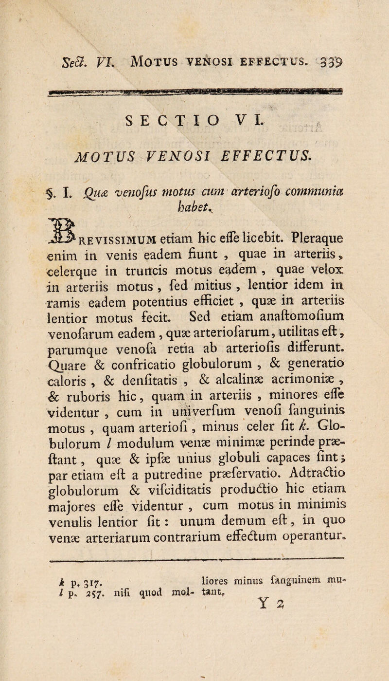 SECTIO VI. MOTUS VENOSI EFFECTUS. I. Qu& venofus motus cum arteriofo communia habete JS revissimum etiam hic efle licebit. Pleraque enim in venis eadem fiunt , quae in arteriis» celerque in truncis motus eadem , quae velox in arteriis motus , fed mitius , lentior idem in ramis eadem potentius efficiet , quae in arteriis lentior motus fecit. Sed etiam anaftomofium venofarum eadem , quae arteriolarum, utilitas eft * parumque venola retia ab arteriolis differunt. Quare & confricatio globulorum , & generatio caloris , & denfitatis , & alcalinae acrimoniae 9 & ruboris hic, quam in arteriis , minores elfe videntur , cum in univerfum venofi fanguinis motus , quam arteriofi , minus celer fit k. Glo- bulorum / modulum venae minimae perinde prae- ftant, quae & ipfae unius globuli capaces fint > par etiam eft a putredine praefervatio. Adtradio globulorum & vifciditatis productio hic etiam majores efle videntur , cum motus in minimis venulis lentior fit: unum demum eft, in quo venae arteriarum contrarium effecftum operantur. k p, 317. liores minus fanguinem mu« l p„ 257. nili qiiod mol- tantr Y 2