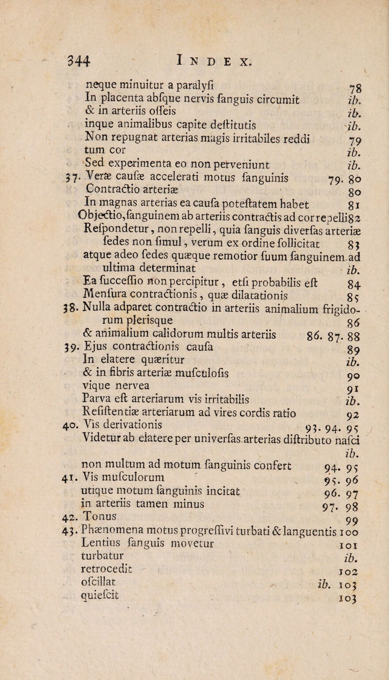 neque minuitur a paralyfi In placenta abfque nervis fanguis circumit ib. & in arteriis offeis ib. inque animalibus capite deftitutis yb. Non repugnat arterias magis irritabiles reddi 79 tum cor jfy' Sed experimenta eo non perveniunt ib. 97« Verte caufae accelerati motus fanguinis 79. 80 Contractio arterias go In magnas arterias ea caufa poteftatem habet 81 Objectio,fanguinem ab arteriis contradis ad cor repelli82 Refpondetur, non repelli, quia fanguis diverfas arterise fedes non fimul, verum ex ordine follicitat 8 3 atque adeo fedes quaeque remotior fuum fanguinem ad ultima determinat ib. Ea fucceffio non percipitur, etfi probabilis eft 84 Menfura contradionis, quae dilatationis g$ 98. Nulla adparet contractio in arteriis animalium frigido¬ rum plerisque g<5 & animalium calidorum multis arteriis g6. 37. gg 99. Ejus contractionis caufa In elatere quaeritur ib. & in fibris arteria mufculofis 90 vique nervea px Parva eft arteriarum vis irritabilis ib. Refiftentiae arteriarum ad vires cordis ratio 92 40. Vis derivationis 95-94. 99 Videtur ab elatere per univerfas arterias diftributo nafci ib. non multum ad motum fanguinis confert 41. Vis mufculorum utique motum fanguinis incitat in arteriis tamen minus 42. Tonus 49. Phaenomena motus progreflivi turbati & languentis 100 Lentius fanguis movetur 4 101 ib. 94- 9$ 95. 96 96. 97 97- 98 99 turbatur retrocedit ofcillat quiefcit ib. 102 109 103 1