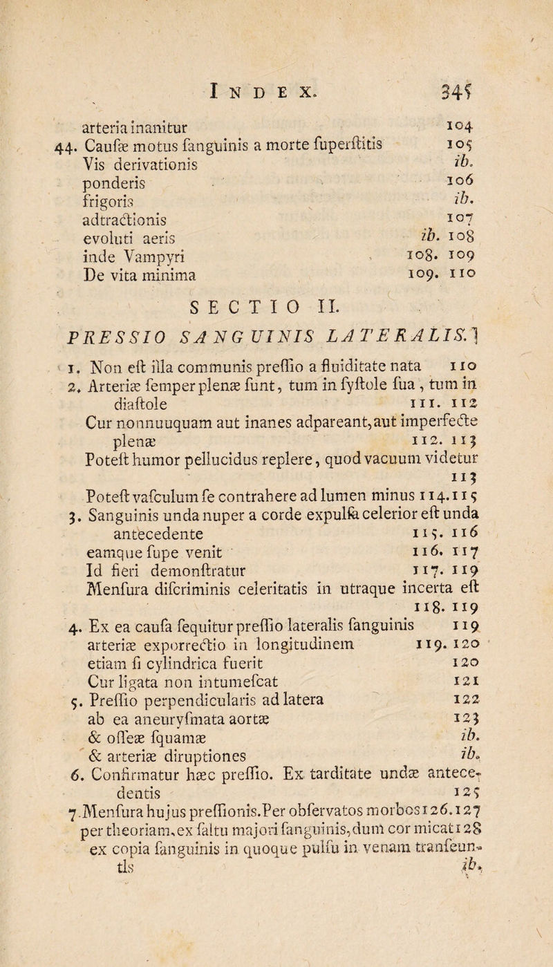 arteria inanitur 104 Caufae motus fanguinis a morte fuperftitis 105 Yis derivationis ib* ponderis 106 frigoris ii. adtradionis i b. 107 evoluti aeris W O 00 inde Vampyri iog. 109 De vita minima 109. I IO SECTIO II. PRESSIO SANGUINIS LATERALIS.] i. Non eft illa communis preffio a flniditate nata i io 2* Arteriae femper plenas funt, tum in fyftole fua , tum in diaftole m. 112 Cur nonnuuquam aut inanes adpareant,aut iinperfedte plena; 112. 111 Poteft humor pellucidus replere, quod vacuum videtur 115 Poteft vafculum fe contrahere ad lumen minus 114.115 3. Sanguinis unda nuper a corde expulfe celerior eft unda antecedente 1 r v 116 eamque fupe venit 116. 117 Id heri demonftratur 117* IJ9 Menfura difcriminis celeritatis in utraque incerta eft ng. 119 4. Ex ea caufa fequitur preffio lateralis fanguinis 119 arteriae exporrectio in longitudinem 119. 120 etiam fi cylindrica fuerit 120 Cur ligata non intumefcat 121 5. Preffio perpendicularis ad latera 122 ab ea aneuryfmata aortae 123 & ofleae fquamae ib. & arteriae diruptiones iba 6. Confirmatur haec preffio. Ex tarditate undae antece* dentis 123 7.Menfura hujus preflionis.Per obfervatos morbosi 26.127 per theoriam,ex faltu majori fanguinis,dum cor micati 28 ex copia fanguinis in quoque pulfu in venam tranfeun- tls  *