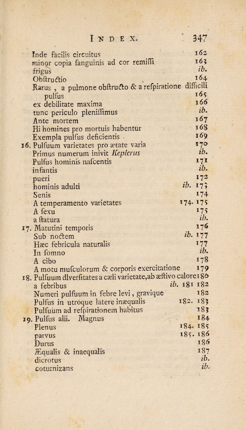 Inde facilis circuitus . 162 minor copia fanguinis ad cor remifli 16? frigus *&• Obflrudlio . . 1 ^4 Rarus , a pulmone obflrudlo & a refpiratione difficili pulfus ex debilitate maxima tunc periculo pleniffimus ib» Ante mortem l&7 Hi homines pro mortuis habentur * Exempla pulfus deficientis I^9 16. Pulfuum varietates pro cetate varia 17° Primus numerum inivit Kepkrus *b. Pulfus hominis nafcentis 171 infantis z^* pueri . *72 hominis adulti z^* r7* Senis *74 A temperamento varietates *74- *7S Afexu l‘l!i a flatura z^7* 17. Matutini temporis _ 17<^ Sub no (flem ib. x77 Haec febricula naturalis *77 In lbmno z^° A cibo . _ J7S A motu mufculorum & corporis exercitatione 179 18. Pulfuum dlverfitates a caeli varietate,ab aeflivo calore 186 a febribus z^* I8I 182 Numeri pulfuum in febre levi, gravique 182 Pulfus in utroque latere inaequalis 182. 18? Pulfuum ad refpiradonem habitus 18? 19. Pulfus alii. Alagnus *84 Plenus 184. i8* parvus J86 Durus *86 TEqualis & inaequalis J8? dicrotus z/;* coturnizans z^