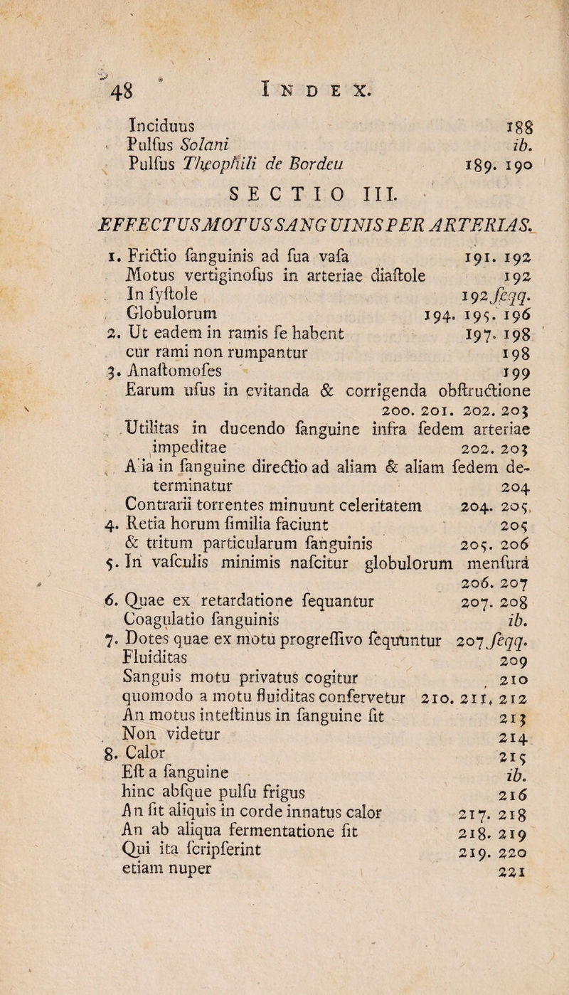 0 Index. 48 Inciduus Pulfus Solani Pulfus Tkeophili de Bordeu SECTIO III. 188 ib. 189. 190 EFFECTUS MOTUS SANG UINISPER ARTERIAS. 1. Fridlo fanguinis ad fua vafa 191. 192 Motus vertiginofus in arteriae diaftole 192 Infyftole ig2fiqg. Globulorum 194. 195. 196 2. Ut eadem in ramis fe habent 197. 198 cur rami non rumpantur 198 3. Analtomofes 199 Earum ufus in evitanda & corrigenda obftrudione 200. 201. 202. 205 Utilitas in ducendo fanguine infra fedem arteriae impeditae 202. 20; A ia in fanguine diredioad aliam & aliam fedem de¬ terminatur 204 Contrarii torrentes minuunt celeritatem 204. 209 4. Retia horum fimilia faciunt 20$ & tritum particularum fanguinis 205. 206 5. In vafculis minimis nafcitur globulorum menfura 206. 207 6. Quae ex retardatione fequantur 207. 208 Coagulatio fanguinis ib. 7. Dotes quae ex motu progreffivo feqmmtur 207 feqq. 209 210 212 215 214 21$ ib. 216 218 Flui ditas Sanguis motu privatus cogitur quomodo a motu fluiditas confervetur 210. 211 An motus inteltintis in fanguine fit Non videtur 8. Calor Eft a fanguine hinc abfque pulfu frigus An fit aliquis in corde innatus calor An ab aliqua fermentatione fit Qui ita fcripferint etiam nuper 217. 218. 219 219. 220 221