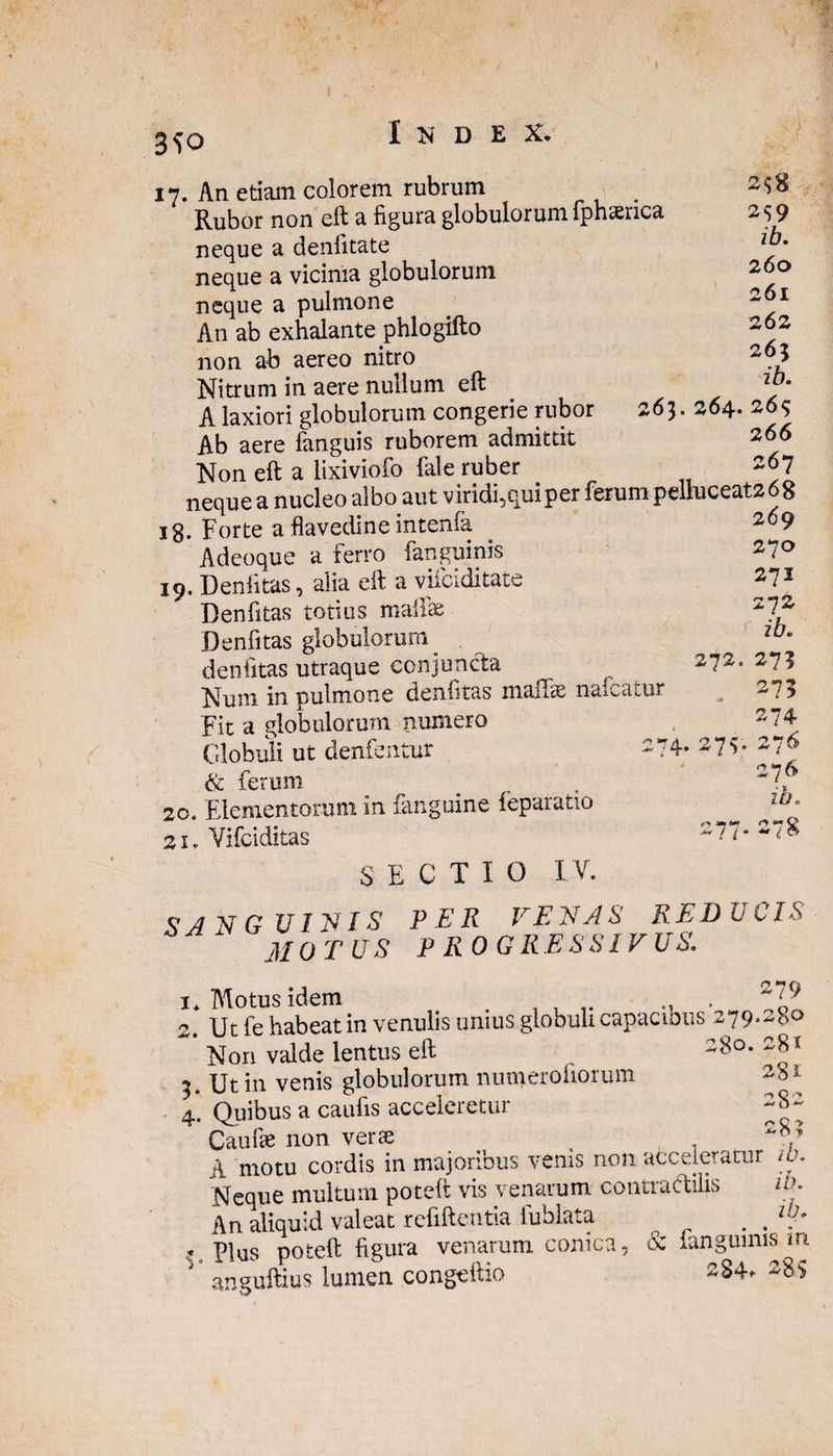 3<?o 17. An etiam colorem rubrum Rubor non eft a figura globulorum lphserica neque a denfitate neque a vicinia globulorum neque a pulmone An ab exhalante phlogifto non ab aereo nitro Nitrum in aere nullum eft A laxiori globulorum congerie rubor 263. 264. 26$ Ab aere fanguis ruborem admittit 266 Non eft a lixiviofo fele ruber 267 neque a nucleo albo aut viridi,qui per ferum pelluceat268 . -rA , _n_Infonfa 200 2^8 259 ib. 260 261 262 263 ib. 272. 18. Forte a flavedine intenfa Adeoque a ferro fanguinis 19. Denlitas, alia eft a viiciditate Denfitas totius mallee Denfitas globulorum denfitas utraque conjuncta Num in pulmone denfitas malfe nafcatur Fit a globulorum numero Globuli ut denfentur 274 & ferum 20. Elementorum in fanguine feparatio 21. Vifciditas SECTIO IV. SANGUINIS PER VENAS REDUCIS MOTUS PROGRESSIVUS. . 2 7v 269 270 271 272 ib. 27? 275 274 276 276 ib. ~ l & i* Motus idem , i? 2. Ut fe habeat in venulis unius globuli capacious 279.280 Non valde lentus eft , 28°* 28* 3. Ut in venis globulorum numerofiorum 2*1 4. Quibus a caufis acceleretur ~%~ Caufie non verae . 2y A motu cordis in majoribus venis non acceleratur w. Neque multum poteft vis venarum contradilis io. An aliquid valeat refiftentia fublata . . t Plus poteft figura venarum conica, & fanguinis in anguftius lumen congcftio 284. 289