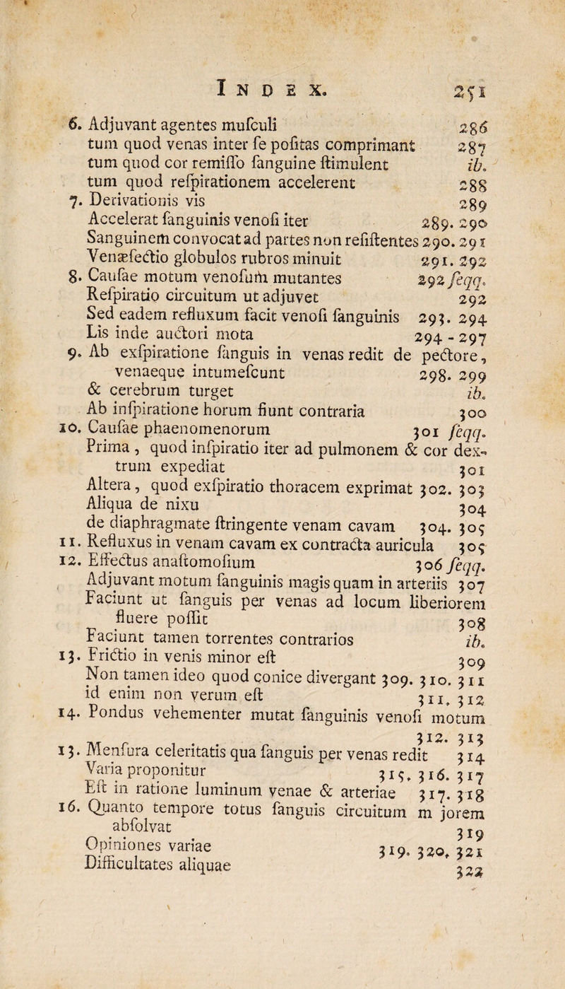 2fl S8 6 287 ib. 28S 289 6. Adjuvant agentes mufculi tum quod venas inter fe politas comprimant tum quod cor remitto fanguine ftimulent tum quod refpirationem accelerent 7. Derivationis vis Accelerat fanguinis venofi iter 289. Sanguinem convocat ad partes non refiftentes 290.291 Vensefedio globulos rubros minuit 291.292 8. Caulae motum venofuffi mutantes 292 feqa. Refpiratio circuitum ut adjuvet 292 Sed eadem refluxum facit venofi fanguinis 295. 294 Lis inde auctori mota 294 - 297 9. Ab exfpiratione fanguis in venas redit de pedore, venaeque intumefcunt 298. 299 & cerebrum turget ib. Ab inipiratione horum fiunt contraria 900 10. Caufae phaenomenorum 301 feqq. Prima , quod infpiratio iter ad pulmonem & cor dex¬ trum expediat 301 Altera, quod exfpiratio thoracem exprimat 302. 505 Aliqua de nixu 304 de diaphragmate ftringente venam cavam $04. 309 11. Refluxus in venam cavam ex contrada auricula 3 o $ 12. Effedus anaftomofium 306 feqq. Adjuvant motum fanguinis magis quam in arteriis 3 07 Faciunt ut fanguis per venas ad locum liberiorem fluere pottit Faciunt tamen torrentes contrarios ib. 13. Fridio in venis minor eft 309, Non tamen ideo quod conice divergant 309. 310. 311 id enim non verum eft 311, 312 14. Pondus vehementer mutat fanguinis venofi motum 312. 313 13* Menfura celeritatis qua fanguis per venas redit 314 Varia proponitur 3 j ^ ^ x5, ■2>l^ Fit 111 ratione luminum venae & arteriae 317* 318 16. Quanto tempore totus fanguis circuitum m jorem abfolvat Opiniones variae 210 220 211 Difficultates aliquae * ^22 \
