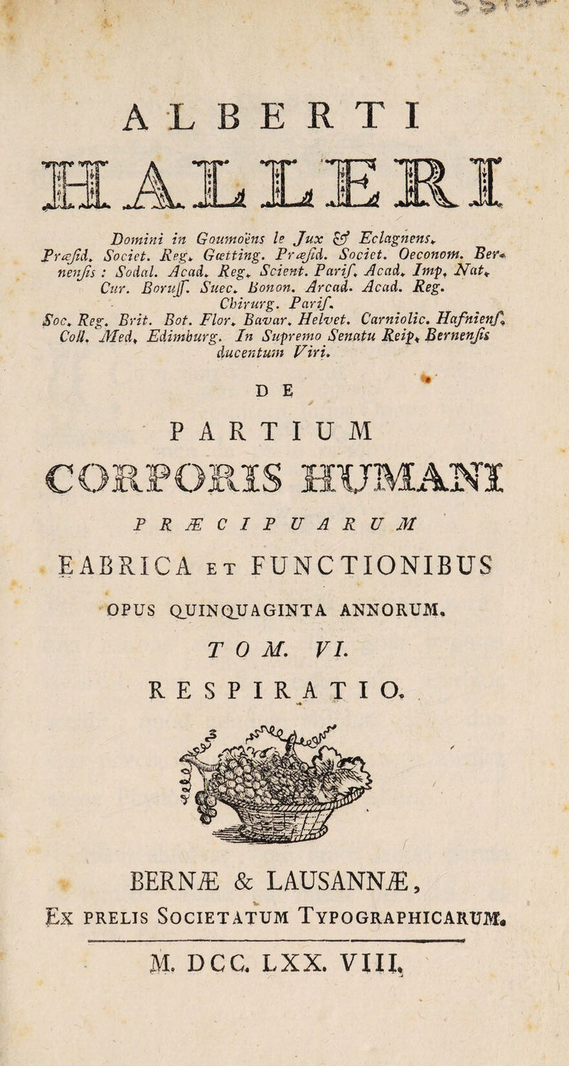 m ALBERTI Domini in Gmmoens le Jux & Eclagnens. Prafid. Societ. Reg. Gcetting. Prafld. Societ. Oeconom. Ber* nenjis : Social. Ac ad. Reg. Scient. Parif. Ac ad. Imp. Nat* Cur. Borujf. Suec. Bonon. Arcad. Acad. Reg. Chirurg. Parif. Soc. Reg. Erit. Bot. Flor. Bavar. Helvet. Carniolic. Hafnienf Coli. Aled. Edimburg. In Supremo Senatu Reip♦ Bernenjii ducentum Viri. * D E PARTIUM PRAECIPUARUM EABPvICA et FUNCTIONIBUS OPUS QUINQUAGINTA ANNORUM. T 0 M. VI. RESPIRATIO. V* BERN7E & LAUS ANNAE , Ex prelis Societatum Typographicarum. M. DCC. LXX. VIII. -J