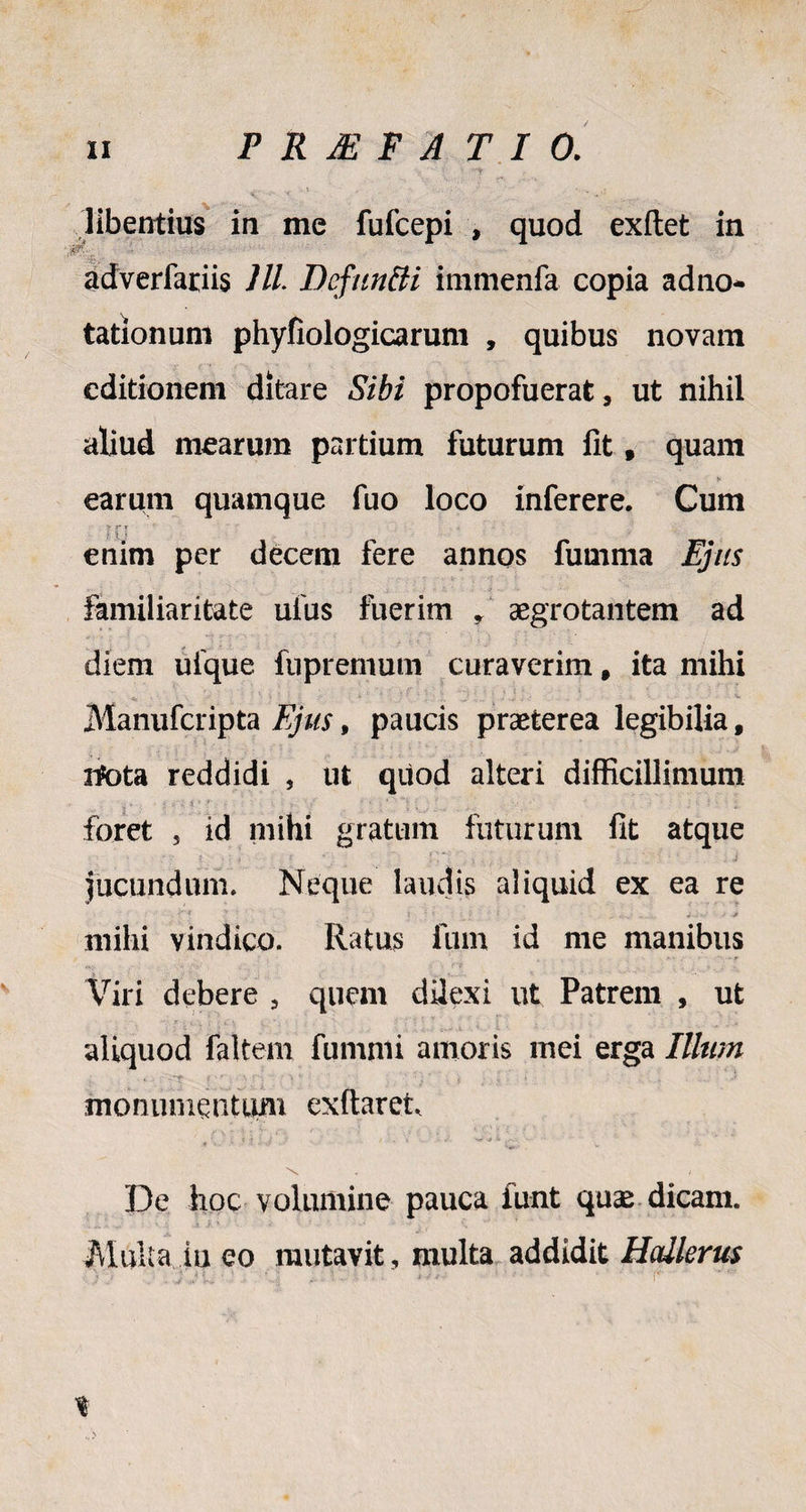 libentius in me fufcepi , quod exftet in adverfariis Jll Defundi immenfa copia adno* tationum phyfiologicarum , quibus novam editionem ditare Sibi propofuerat, ut nihil aliud mearum partium futurum fit, quam earum quamque fuo loco inferere. Cum enim per decem fere annos fumma Ejus familiaritate ufus fuerim , aegrotantem ad diem ufque fupremum curaverim t ita mihi Manufcripta Ejus, paucis praeterea legibilia # ntota reddidi , ut quod alteri difficillimum foret 5 id mihi gratum futurum fit atque jucundum. Neque laudis aliquid ex ea re •. ?'4 y - t 1» ( r - i „ : ; jv; * -j mihi vindico. Ratus Ium id me manibus Viri debere 5 quem dUexi ut Patrem , ut aliquod faltem fummi amoris mei erga IUum monumentum exftaret \ . / De hoc volumine pauca funt quse dicam. Multa iu eo mutavit, multa addidit Hcdlerus