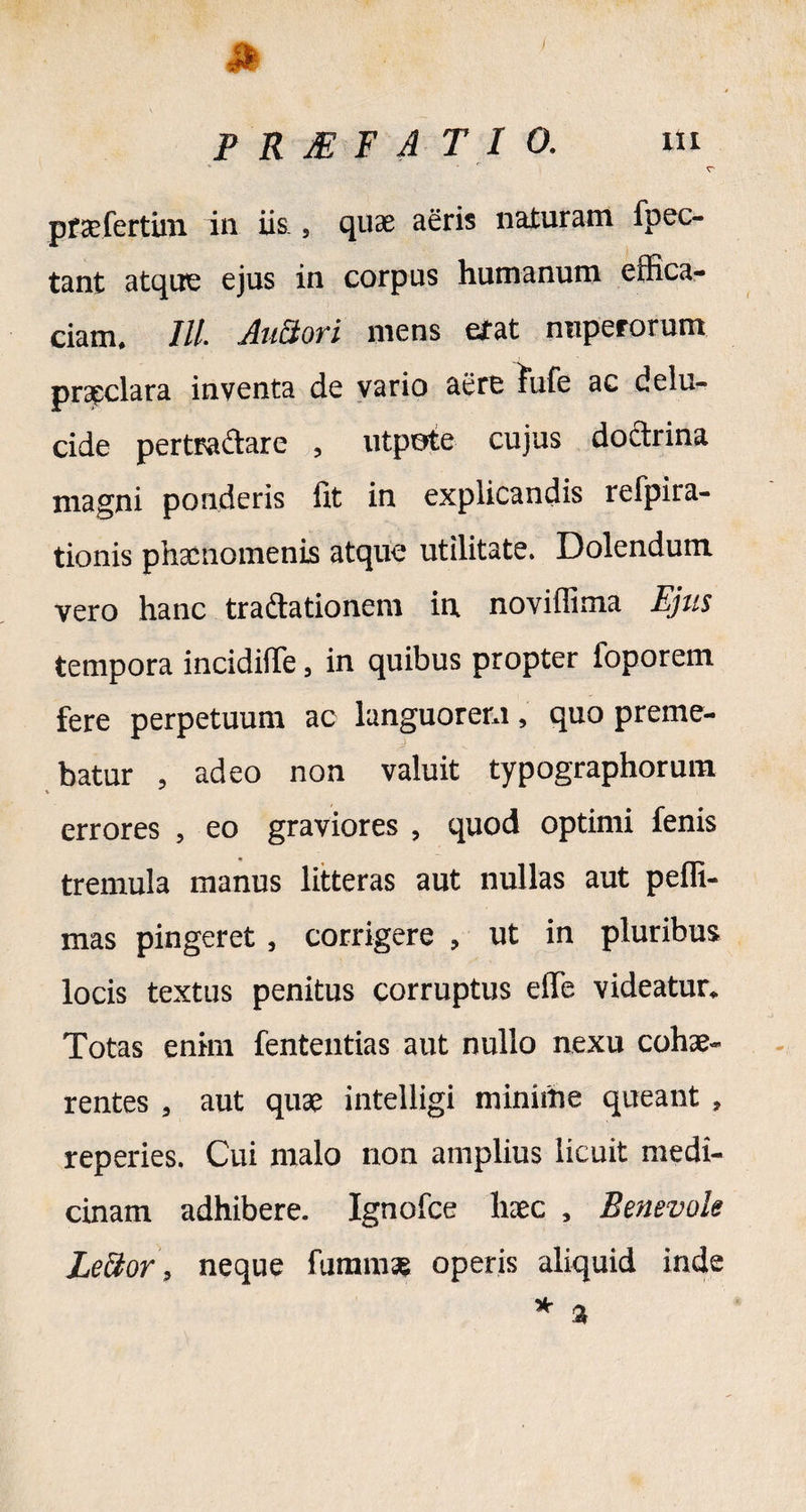 41 PRJEFAT10. m pracfertini in iis., quae aeris naturam fpec- tant atque ejus in corpus humanum effica¬ ciam. ///. AuBori mens erat nuperorum praeclara inventa de vario aere fufe ac delu- cide pertra&are , utpote cujus doctrina magni ponderis fit in explicandis refpira- tionis phaenomenis atque utilitate. Dolendum vero hanc tractationem in noviffima Ejus tempora incidifle, in quibus propter foporem fere perpetuum ac languorem, quo preme¬ batur , adeo non valuit typographorum errores , eo graviores , quod optimi fenis tremula manus litteras aut nullas aut peffi- mas pingeret, corrigere , ut in pluribus locis textus penitus corruptus effe videatur. Totas enim fenteutias aut nullo nexu cohae¬ rentes , aut quae intelligi minime queant , reperies. Cui malo non amplius licuit medi¬ cinam adhibere. Ignofce haec , Benevole Lector, neque fumms operis aliquid inde *