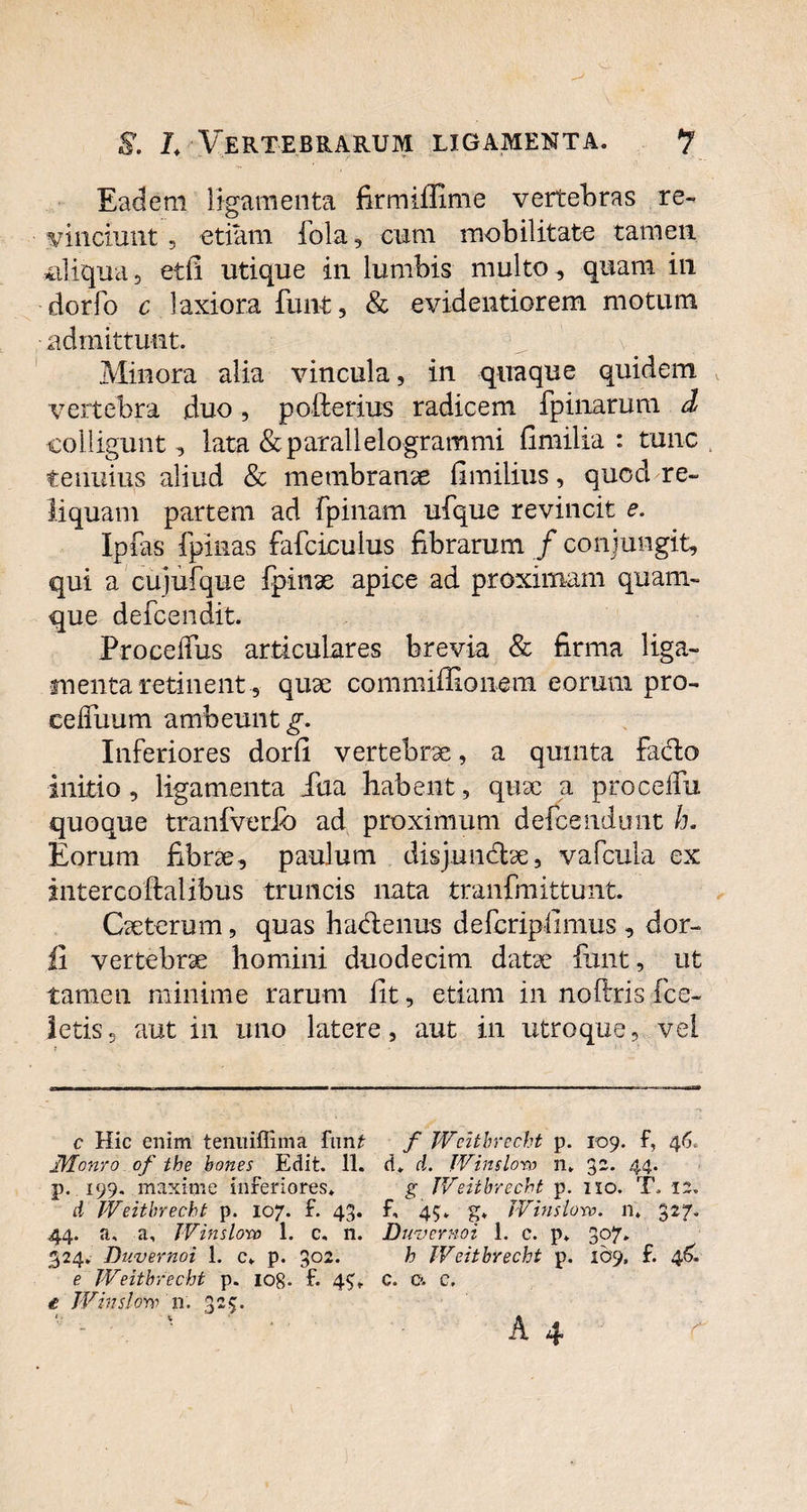 S. L Vertebrarum ligamenta. ? Eadem ligamenta firmiffime vertebras re¬ vinciunt , etiam fola, cum mobilitate tamen aliqua, etfi utique in lumbis multo, quam in dorfo c laxiora funt, & evidentiorem motum admittunt. Minora alia vincula, in quaque quidem vertebra duo, pofterius radicem {pinarum d colligunt ^ lata &parallelogrammi fimilia : tunc tenuius aliud & membranae fimilius, quod re¬ liquam partem ad {pinam ufque revincit e. Ipfas fpinas fafciculus fibrarum / conjungit, qui a cujufque fpinae apice ad proximam quam¬ que defcendit. ProcelTus articulares brevia & firma liga¬ menta retinent, quae commiffioiiem eorum pro- eefTuum ambeunt g. Inferiores dorfi vertebrae, a quinta Facio initio, ligamenta Jua habent, quae a procefTu quoque tranfverfb ad proximum defeendunt h. Eorum fibrae, paulum disjunctae, vafcula ex intercoflalibus truncis nata tranfmittunt. Caeterum, quas hadenus deferipiimus , dor- ii vertebrae homini duodecim datae funt, ut tamen minime rarum iit, etiam in noftris fcc- letis, aut in imo latere, aut in utroque, vel c Hic enim teniliffima ftxnt f JVeitbrecht p. 109. f, 46. Monro of the bones Edit. 11. d. d. Winslow n. 32. 44. p. 199. maxime inferiores. g JVeitbrecht p. 110. T. 12. d JVeitbrecht p. 107. f. 43. f, 45. g. JVinslorv. n* 327. 44. a, a, JVinslono 1. c. n. Duvernoi 1. c. p. 397* „ _ 324. Duvernoi 1. c. p. 302. h JVeitbrecht p. 169. f. 46. e JVeitbrecht p. 108- f* 4?. c. 0. c. t JVinslow n. 325.