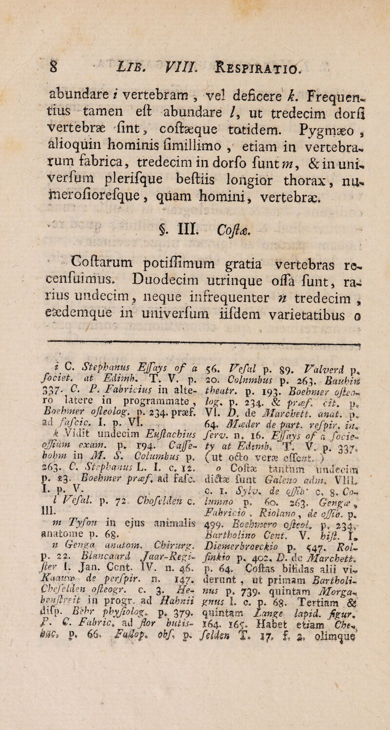 abundare i vertebram , ve! deficere k. Frequen- tius tamen eft abundare /, ut tredecim dorfi vertebrae fint, cofiaeque totidem. Pygmaeo , al io quin hominis fimillimo , etiam in vertebra» rum fabrica, tredecim in dorfo finit m, & in uni-* verfum plerifque beftiis longior thorax, na» jrierofiorefque, quam homini, vertebrae. i? $. III. Qofta. Coftarum potifiimum gratia vertebras re- cenfuimus. Duodecim utrinque oifa funt, ra¬ rius undecim, neque infrequenter n tredecim, CSedemque in univerfum iifdem varietatibus o £ Stephanus Ejfays of a 56. Eefal p. §9. Ealverd p, fociet. at Edimb. T. V. p. 20. Columbus p. 263. Baubin 3p7* C. P. Fabricius in alte- tbeatr. p. 193. Boebmer ofteo» ro latere m programmate , hg% p. 234. & pr#f. cit. p, Boebmer ofieolog. p. 234. praef. VI. D. de 3Iarcheit. anat. p. ad I* p* VI. ^ 64* 31 peder de par t. refpir. hu k vidit undecim Eujlctchius Jerv* n* 16. Ejjctys of a focic« ojjtum ' exmn. p. 194. Cafe- ty at Edtmb. T. V. p’ 337. bohm in M. S. Columbus p. (ut octo verre effer/, t. ) 263* C, Stephanus L. I. c. 12. o Coltae tantum undecim p. £3. Boebmer praef, ad fafc. di<Sbe funt Galeno adm, VllL I* 1'. , ; r £ Sy*j* de cjjtb c, 8. Co-> l vejal. p. 72 Lhojdden c. hmmo p. 60. 263. Gengae „ Fabricio , Riolano, aV p. «* Tyfon in ejus animalis 499. Boehmero cjhol, p. 234., anatoni e p. 6g. Bartholino Cent, V. hijl. I» n G-enga anatom. Chirurg. Biemerbroeckio p. ^47. Rol~ p. 22. BUncaard Jaar-Regi- finkio p, 402, D. de Marcheti. fter L Jan. Cont- IV. n. 46. p. 64. Coffcas biHdas alii viv Kaauxv de perfpir. n. 147. dernnt , ut primam Bartholi- Cbefelden ofieogr. c. 3. He- nus p» 739. quintam Morgan benjlreit in progr. ad Hahnii gntts L c. p. 68. Tertiam & dTp. Behr pbyjiolog, p. 379. quintam Iunge lapid. fgur, f. C. Fabric♦ a d for butis- 164. 16 Habet etiam Che* kiiQ» p* 66. Fudop* obf p. fsldsn T* 17, £ s, ollmqne?