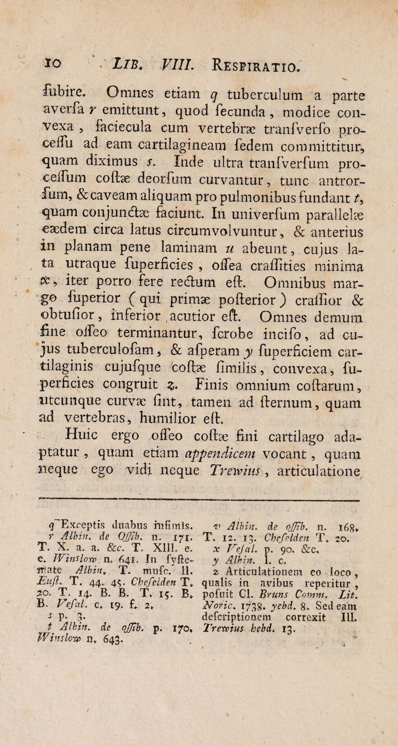 fubire. Omnes etiam q tuberculum a parte a verba r emittunt, quod fecunda , modice con¬ vexa , faciecula cum vertebrae tranfverfo pro- celfu ad eam cartilagineam fedem committitur, quam diximus s. Inde ultra tranfverfum pro- ce ilii m codae deorfbm curvantur, tunc antror- fum, & caveam aliquam pro pulmonibus fundant quam conjunche faciunt. In univerfum parallelae caedem circa latus circumvolvuntur, & anterius in planam pene laminam u abeunt, cujus la¬ ta utraque fuperficies , odea craffities minima $, iter porro fere rectum ed. Omnibus mar¬ go iiiperior (qui primae poderior) crailior & obtufior, inferior , acutior ed. Omnes demum line oileo terminantur, fcrobe incifo, ad cu¬ jus tuberculofam, & afperamjp fuperficiem car¬ tilaginis cujufque cod9e fimilis, convexa, fu¬ perficies congruit z. Finis omnium codarum, utcunque curvae fint, tamen ad demum, quam ad vertebras, humilior ed. Huic ergo oifeo codae fini cartilago ada¬ ptatur , quam etiam appendicem vocant, quam neque ego vidi neque Trewins, articulatione ^Exceptis duabus infimis. v Albin. de ojjtb. n. 168. r Albin. de OjJib. n. 171. T. 12. 13. Chefnlden T. 20. T. X. a. a. &c. T. XIII. e. x Vejal. p. 90. &c, e. Winslorv n. 641. In f3rfte- y Albin. 1. c. wate ^ Albin* T. mufc. 11. z Articulationem eo loco, Enjl» T, 44. 45. Chefelden T. qualis in avibus repentur , 50. T. 14. B. B. T. 1$. B. pofuit €1. Bruns Comnt. Lit. B. P*efal. c. 19. fi 2» Notie. 1738. ycbd. 8. Sedeam s P- S- deferiptionem correxit III. t Albin. de oJJib. p. 170, Trevoius hebd. 13. Winsloyp rsv 643.