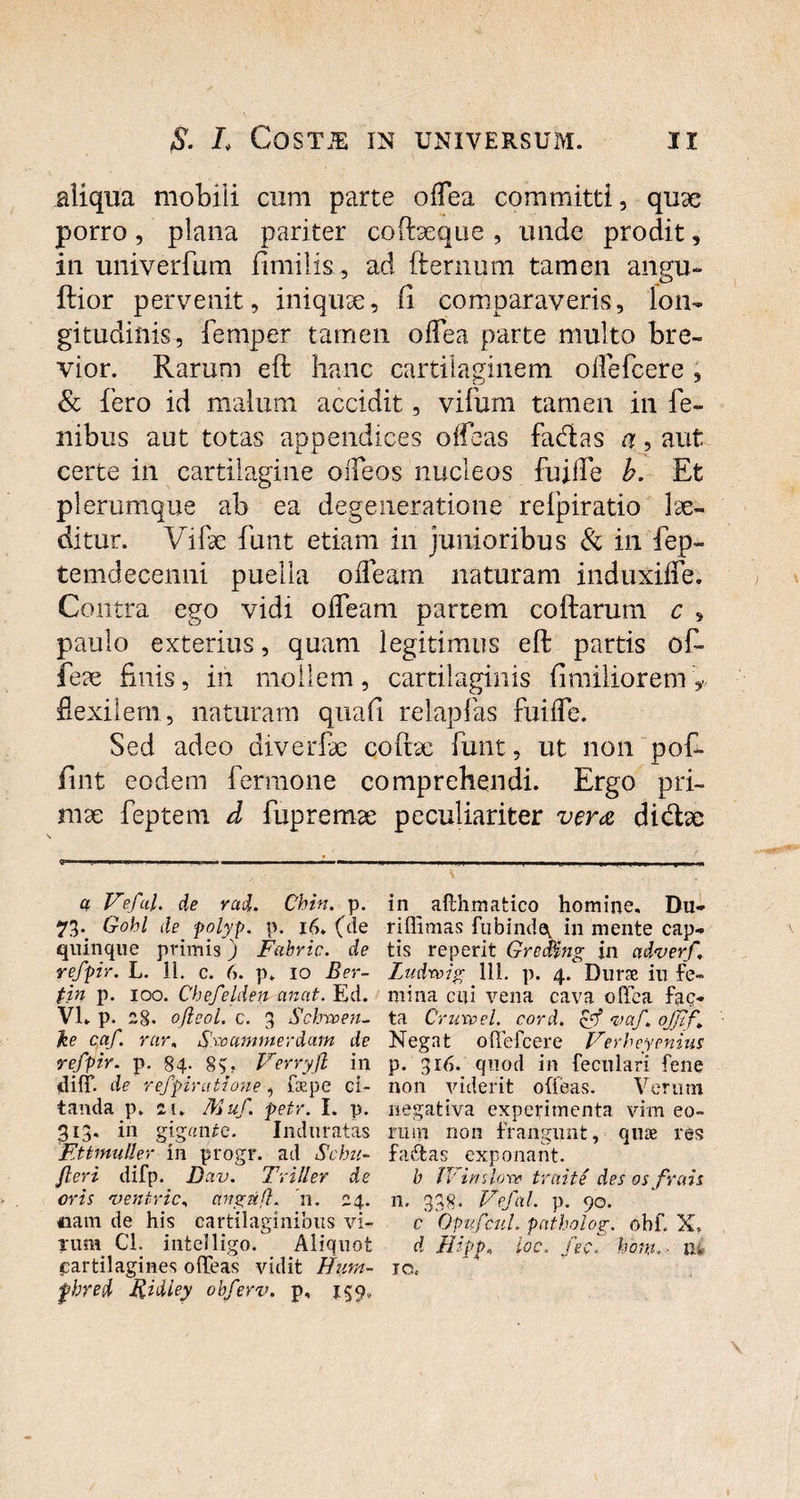 aliqua mobili cum parte odea committi, quae porro, plana pariter coftseque , unde prodit, in univerfum fimi lis, ad fternum tamen angu- ftior pervenit, iniquae, (i comparaveris, lon¬ gitudinis, femper tamen odea parte multo bre¬ vior. Rarum eft hanc cartilaginem oflefcere , & fero id malum accidit, vifum tamen in fe~ nibus aut totas appendices offeas fa&as a, aut certe in cartilagine oiTeos nucleos fuide h. Et plerumque ab ea degeneratione relpiratio lae¬ ditur. Vife funt etiam in junioribus & in fep- temdecenni puella oiTeam naturam induxide. Contra ego vidi odeam partem coftarum c » paulo exterius, quam legitimus eft partis of- feae finis, in mollem, cartilaginis fimiliorem V fiexilem, naturam quali relapfas fuide. Sed adeo diverfe coftae funt, ut non pof- fint eodem ferraone comprehendi. Ergo pri¬ mae feptem d fupremae peculiariter vera didae a Veful. de rad. Chin. p. 73. Gobl de polyp. p. 16. (de quinque primis j Fabric. de refpir. L. 11. c. 6. p. 10 Ber- fin p. 100. Chefelden an at. Ed. VI. p. 28. oftcol. c. 3 Schvoen- he caf rur, Sroctmmerdam de refpir. p. 84- 8$. Verryjl in iliff. de refpir uti one, fsepe ci¬ tanda p. ii, Muf. petr. I. p. 313. in gigrtiUe. Induratas Ettmuller in progr. ad Schn- Jleri difp. D civ. Triller de oris 'ventric, ctngtifl. n. 24. eam de his cartilaginibus vi¬ rum Cl. mtelligo. Aliquot cartilagines offeas vidit Hum- fhred Kidiey obferv. p, 159, in __ afthmatico homine, Du- riffimas fubinde, in mente cap¬ tis reperit Grcrfing jn cidverf, Ludrcig 111. p. 4. Durae in fe¬ mina cui vena cava odea fac¬ ta Crureel. cord. & <vaf \ ojjt f Negat oflefcere Verheyenius p. 316. quod in feculari fene non viderit offeas. Verum negativa experimenta vim eo¬ rum non frangunt, quae res fa&as exponant. b Winslpr» traite des os frais n. 338- Vefal. p. 90. c Opufcuh patholog. obf X, d Hipp, ioc, fec. hont,> iv. io.-