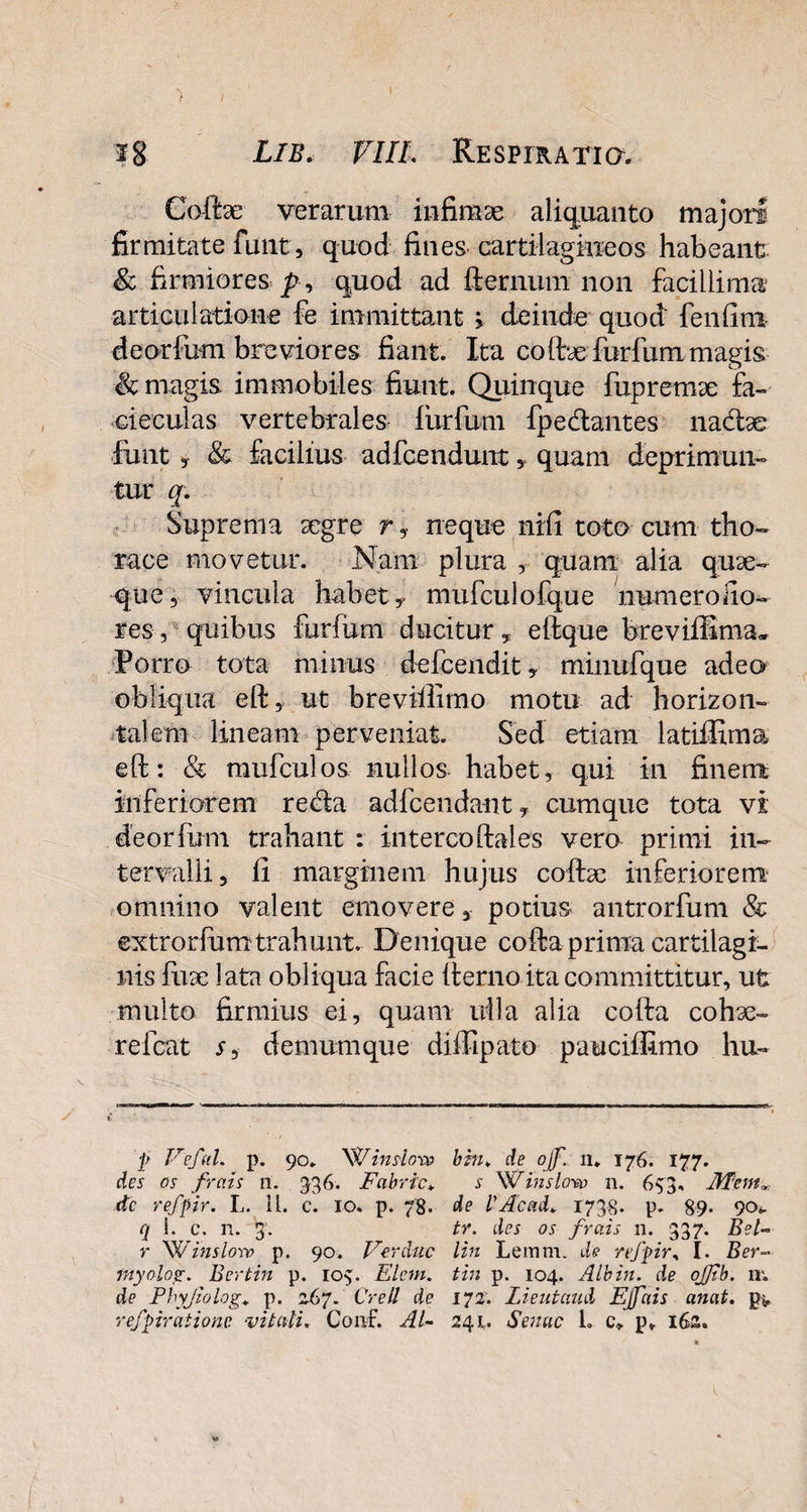 Gofe verarum infimae aliquanto majori firmitate funt,, quod fines cartilagineos habeant & firmiores p , quod ad fternum non facillima articulatione fe immittant > deinde quod fenfim deorfum breviores fiant. Ita coftx furfurn magis magis immobiles fiunt. Quinque fupremae £a~ cie cui as vertebrales furfurn fpe&antes nadfoe funt 3 & facilius adfcendunt, quam deprimun¬ tur q. Suprema aegre r, neque nifi toto cum tho¬ race movetur. Nam plura , quam alia quae- que, vincula habet, mufculofque numeroiio- res, quibus furfurn ducitur, eftque breviffima» Porro tota minus defeendit, minufque adeo obliqua eft, ut breviilimo motu ad horizon¬ talem lineam perveniat. Sed etiam latiffima eft: & mufculos nullos habet, qui in finem inferiorem re<fta adfcendant, cumque tota vi deorfum trahant : intercoftales vera primi in¬ tervalli, fi marginem hujus coftae inferiorem omnino valent emovere, potius antrorfum & extrorfumtrahunt. Denique cofta prima cartilagi¬ nis fuae lata obliqua facie fternoita committitur, ufc multo firmius ei, quam ulla alia cofta cohae- refeat s, demumque diffipato pauciffimo hu- p Ve fui. p. 90. W inslow des os frais n. 336. Fabric♦ dc refpir. L. 11. c. 10. p. 78. q 1. c. n. 3. r W inslow p. 90. Ver duc inyolog. Bertin p. 103. Elem. de Phyjwlog.» p. 267. Crell de refpiratione vitali. Conf. Al¬ bi hi. de of 11* 176. 177. 5- W inslow n. 633, Jlfemx de l'Acad. 1738. p. 89* 90«. tr. des os frais n. 337. Bel- lin Lemni, de refpir, I. Ber¬ tin p. 104. Albin. de ojjtb. lr. 172. Lieutaud EJfais anat. p* 241. Senae L c> p» 162.