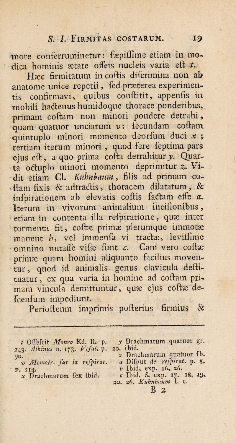 more conferruminetur: faepiflime etiam in mo¬ dica hominis aetate olTeis nucleis varia eft t. Hxc firmitatum in coftis difcrimina non ab anatome unice repetii, fed praeterea experimen¬ tis confirmavi, quibus conftitit, appenfis in mobili hadenus humidoque thorace ponderibus, primam coftam non minori pondere detrahi, quam qua tuor unciarum v: fecundam coftam quintuplo minori momento deorfum duci x ; tertiam iterum minori , quod fere feptima pars ejus eft, a quo prima cofta detrahitury. Quar¬ ta oduplo minori momento deprimitur z. Vi¬ dit etiam Cl. Kuhnbaum, filis ad primam co- (ftam fixis & adtradis, thoracem dilatatum, & infpirationem ab elevatis coftis fadam elfe a. Iterum in vivorum animalium inci (Ionibus, etiam in contenta illa refpiratione, quae inter tormenta fit, coftae primae plerumque immotae manent /), vel immenfa vi tradae, leviflime * omnino nutaffe viiae fu-nt c. Cani vero coftae primae quam homini aliquanto facilius moven¬ tur , quod id animalis genus clavicula defti- tuatur, ex qua varia in homine ad coftam pri¬ mam vincula demittuntur, quae ejus coftae de- fcenfum impediunt. Periofteiim imprimis pofterius firmius & t O(fefcit Monro £d. 11. p. y Drachmarum quatuor gr. 243. Albinus n. 173. Vefuh p. 20. ibid. ^o. z Drachmarum quatuor fb. v llfemojr. fur la refpirat. a Difput de refpirat. p. 8*. P» 214. b Ibid. exp. 16, 26. x. Drachmarum fex ibid, c Ibid. exp. 17. 18» I.$K 20. 26. Kuhnbaum 1. c.