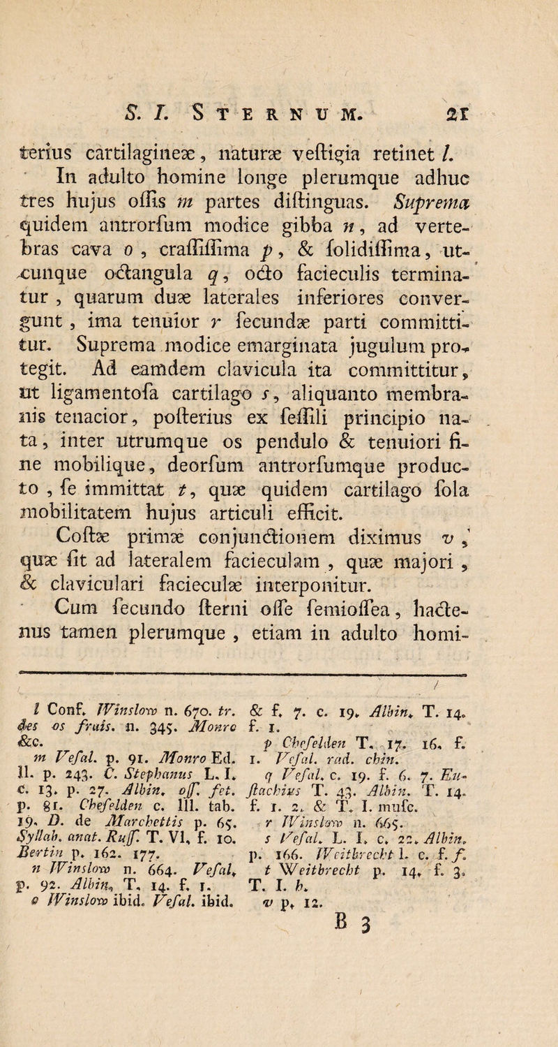 terius cartilagineae, naturae v effigia retinet L In adulto homine longe plerumque adhuc tres hujus offis m partes diffinguas. Suprema. quidem antrorfum modice gibba n, ad verte¬ bras cava 0 , craffiffima p, & folidiffima, ut- xunque odangula odo facieculis termina¬ tur , quarum duae laterales inferiores conver¬ gunt , ima tenuior r fecundae parti committi¬ tur. Suprema modice emarginata jugulum pro* tegit. Ad eam dem clavicula ita committitur, ut ligamentofa cartilago x, aliquanto membra¬ nis tenacior, pofterius ex feffili principio na¬ ta , inter utrumque os pendulo & tenuiori fi¬ ne mobilique, deorfum antrorfumque produc¬ to , fe immittat t9 quae quidem cartilago fola mobilitatem hujus articuli efficit. Coftae primae conjundionem diximus v > quae fit ad lateralem facieculam , quae majori , Sc claviculari facieculae interponitur. Cum fecundo fterni olfe femioffea, hade- nus tamen plerumque , etiam in adulto homi- l ConE JVinslorv n. 670. tr. &es os frais. n. 345. Monro &.C. m Vefal. p. 91. Monro Ed, 11. p. 243. C. Stephanus L, I* c. 13. p. 27. Albin. ojf. fct. p. 81. Chefelden c. 111. tab. 19, D. de Marchcttis p. 6$. Syllab. anat. Rujf. T. VI, f. 10. Bertin p. 162. 177. n JVimiora n. 664. Vefal\ p. 92. Albin* T, 14. f. r. 0 fVinsloro ibici Vefal. ibid. & f, 7. c. 19. Albin. T. 14. f. 1. p Chefelden T, 17. 16, f. I. Vefal. rad. chin. q Vefal, c. 19. £ 6. 7. Eu- ftachius T. 43. Albin. T. 14. f. I. 2. & T. I. lTtllfc. r TVinslavo n. 66$. s Vefal. L. I. c. 22> Albin* p. 166. JVeitbrecht 1. c. f. f. t Weitbrecht p. 14, f. 3. T. I. h. v pt 12. B 3 I