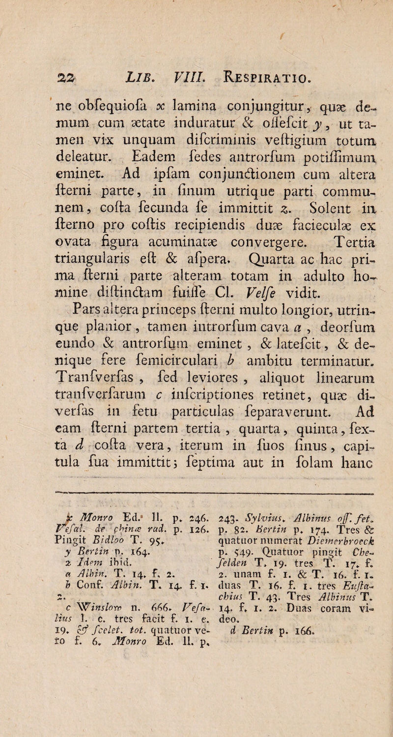 ne obfequiofa x lamina conjungitur, qu3e de¬ mum cum aetate induratur & oifefcit y, ut ta¬ men vix unquam difcriminis veftigium totum deleatur. Eadem fedes antrorfum. potiffimum eminet. Ad ipfam conjun&ionem cum altera fterni parte, in filium utrique parti commu¬ nem, cofta fecunda fe immittit z. Solent ia fterno pro coftis recipiendis duae faciecuhe ex ovata figura acuminatae convergere. Tertia triangularis eft & afpera» Quarta ac hac pri¬ ma fterni parte alteram totam in adulto ho¬ mine diftin&am fuiife Cl. Velfe vidit. Pars altera princeps fterni multo longior, utrim¬ que planior , tamen introrfum cava a , deorfum eundo & antrorfum eminet , & latefcit, & de¬ nique fere femicirculari b ambitu terminatur. Tranfverfas , fed leviores , aliquot linearum tranfverfarum c infcriptiones retinet, quse di- verfas in fetu particulas feparaverunt. Ad eam fterni partem tertia , quarta, quinta, fex- ta d cofta vera, iterum in fuos filius, capi¬ tula fua immittit 5 feptima aut in folam hanc £ Monvo Ed.a 11. p. 246. 243. Sylvius. Albinus of. fet. Fefal. de c.hina> rad. p. 126. p. 82. Bertin p» 174. Tres & Pingit Bidloo T. 95. quatuor numerat Diemerbroeck y Bertin y . 164. p. $49- Quatuor pingit Cbe~ z Idem ibici. felden T. 19. tres T. 17. f. « Albin. T. 14. f, 2. 2. unam f. 1. & T. 16. f. 1. b Conf. Albin. T. 14. f. 1. duas T. 16. f. 1. tres Eufla- 2. chius T. 43. Tres Albinus T. c 'Winslorr n. 646. Vefa- 14. f. 1. 2. Duas coram vi- litis 1. c. tres facit f. 1. e. deo. 19. & Jcelet. tot. quatuor ve- d Bertin p. 166.