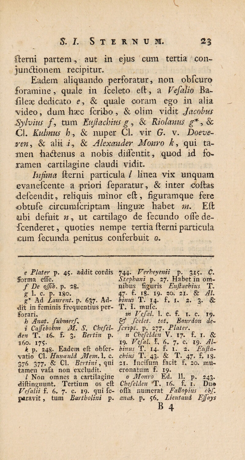 v. ftcrni partem, aut in ejus cum tertia con« jundionem recipitur. Eadem aliquando perforatur, non obfcuro foramine, quale in fceleto eft, a Vefalio Ba- •file se dedicato e , & quale coram ego in alia video, dum hsec fcribo , & olim vidit Jacobus Sylvius /, tum Eufiachins g, & Riolanus £*, & CL Kulmus /t, & nuper Cl. vir G. v. Doeve- ren, & alii i, & Alexander Mauro k, qui ta¬ men hadtenus a nobis diflentit, quod id fo¬ ramen cartilagine claudi vidit. Infima fterni particula / linea vix unquam evanefcente a priori feparatur, & inter coftas defcendit, reliquis minor eft, figuramque fere obtufe circumfcriptam linguse habet m. Eft tibi defuit n, ut cartilago de fecundo oife de- fcenderet, quoties nempe tertia fterni particula cum fecunda penitus conferbuit g. e Flater p. 45. addit cordis forma effe. f De ofjib. p. 2g. g 1. C. p. Igo. g* Ad Laurent. p. 637. Ad¬ dit in feminis frequentius per¬ forari. h Anat. fubmerf\ i Cajfebobm M. S, Chefel- den T, 16. f. 3. Bertin p. 160. 17?. k p. 248. Eadem eft obfer- vatio Cl. Hunauld Jbletn. 1* c. 376 377. & CL Bertini, qui tamen vafa non excludit. / Non omnes a cartilagine diftinguunt. Tertium os eft Vefalii f. 6. 7. c. 19. qui fe- ftftravit, tum Bartholini p. 744. Verheyenii p. 315:. C. Stefhani p. 27. Habet in om¬ nibus figuris EuJlaehius T. 47- f. i8- 19. 20. 21. & AI. binus T. 14. f» I. 2. 3. & T* I. mufc. m Tefal. 1. c. f. I. c. 19. $ff fcelet. tot¥ Bourdon de- fcnpt. p. 277. Flater. n Chefclden V. 17. f. t. & 19. Tefal, f, 6. 7. c. 19. Al¬ binus T. 14. f. 1. 2. Enjla- chius T. 43. & T. 47, f. is. 21. Incifum facit f, 20. mu¬ cronatum f. 19. 0 Monro Ed. 11. p. 243. Chefelden T. 16. f. r. Duo ofla numerat Falhpius obf anat. p* 56. Lieutaud EJfays