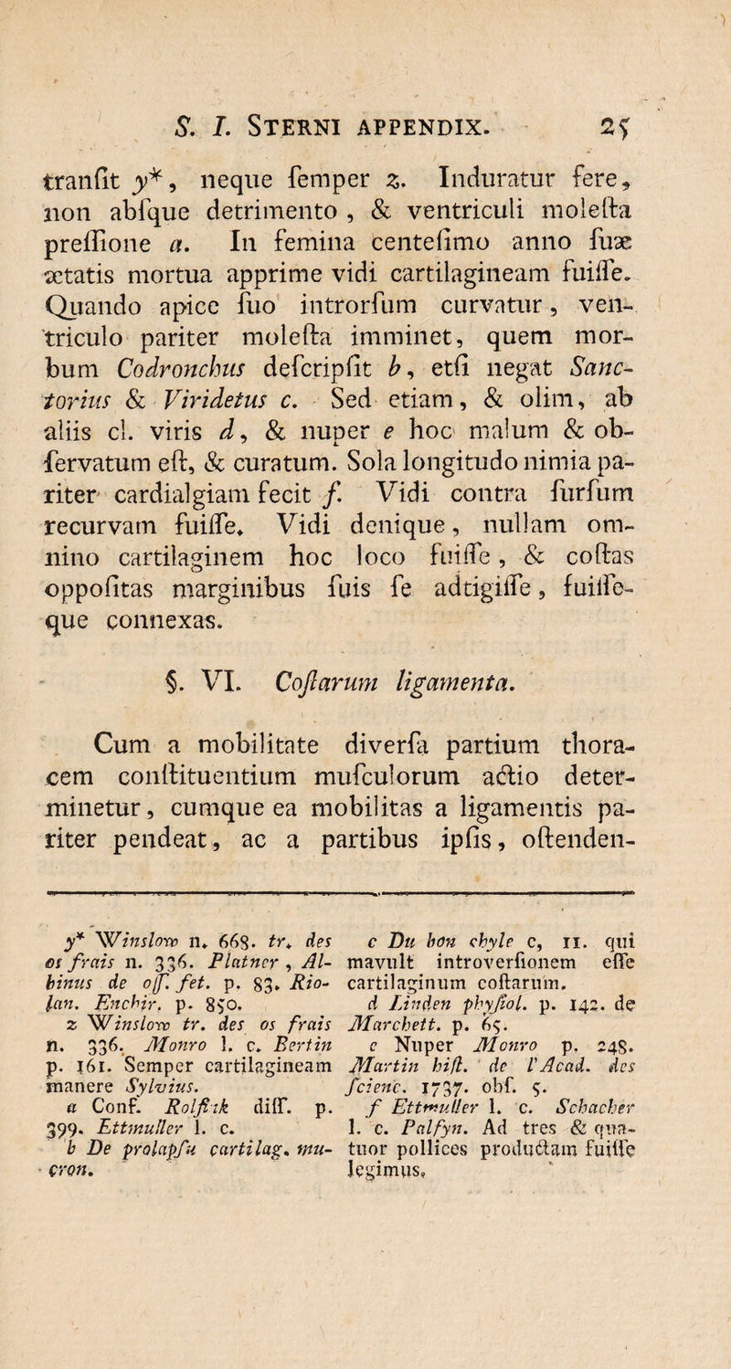 tranfit y*, neque femper z. Induratur fere* non abfque detrimento , & ventriculi molefta preffione a. In femina tente limo anno fuae aetatis mortua apprime vidi cartilagineam fuilfe. Quando apice fuo introrfum curvatur, ven¬ triculo pariter molefta imminet, quem mor¬ bum Codronchus defcripfit etft negat Sanc¬ tor ius & Viridetus c. Sed etiam, & olim, ab aliis cl. viris d, & nuoer e hoc malum & ob- fervatum eft, & curatum. Sola longitudo nimia pa¬ riter cardialgiam fecit f. Vidi contra furfum recurvam fuilfe» Vidi denique, nullam om¬ nino cartilaginem hoc loco fuilfe, & coftas oppolitas marginibus fuis fe adtigilfe, fuilfe- que connexas. §. VI. Coftarum ligamenta. Cum a mobilitate diverfa partium thora¬ cem conftituentium mufculorum adio deter¬ minetur, cumque ea mobilitas a ligamentis pa¬ riter pendeat, ac a partibus ipfis, oftenden- y* 'Winslorc n» 66S* tr. des os frais n. 336. Platncr , Al¬ binus de ojf. fet. p. 83» Rio- lan. Enchir, p. 8$o, z 'Winslow tr. des os frais n. 336. Monro 1, c» Bertin p. 161. Semper cartilagineam manere Sylvius. a Conf. Rolfiik dilF. p. 399. Ettinuller 1. c. b De prolapfu cartilag. mu- cron. c Du bon chyle c, 11. qui mavult introverfionem effe cartilaginum coftarum. d IAnden phyfiol. p. 142. de Marchett. p. 6$. e Nuper Monro p. 24S. Martin hifl. de l'Acad. des fcienc. 1737. obf. 5. f Ettmutler 1. c. Schacher 1. c. Palfyn. Ad tres & qua- tuor pollices produdUm fuilTe legimus,