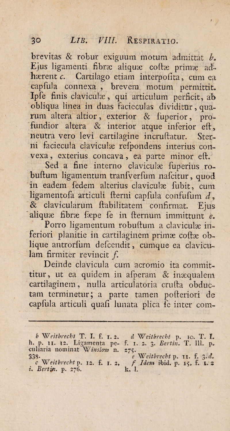 brevitas & robur exiguum motum admittat L Ejus ligamenti fibrse aliquae coftse primae ad¬ haerent c. Cartilago etiam interpofita, cum ea capfula connexa , brevem motum permittit. Ipfe finis claviculse, qui articulum perficit, ab obliqua linea in duas facicculas dividitur, qua¬ rum altera altior, exterior & luperior, pro¬ fundior altera & interior atque inferior eft, neutra vero levi cartilagine incruftatur. Ster¬ ni faciecula claviculae refpondens interius con¬ vexa , exterius concava, ea parte minor eft. Sed a fine interno claviculae fuperius ro- buftum ligamentum tranfverfum nafcitur, quod in eadem fedem alterius claviculae fubit, cum ligamentofa articuli fterni capfula confufum & clavicularum ftabilitatem confirmat. Ejus aliquse fibrae faepe fe in fternum immittunt e. Porro ligamentum robuftum a claviculae in¬ feriori planitie in cartilaginem primae coftae ob¬ lique antrorlum defcendit, cumque ea clavicu¬ lam firmiter revincit /. Deinde clavicula cum acromio ita commit¬ titur, ut ea quidem in afperam & inaequalem cartilaginem, nulla articulatoria crufta obduc¬ tam terminetur; a parte tamen pofteriori de capfula articuli quafi lunata plica fe inter com- b W eitbrechl T, I. f. 1.2. d Weitbrecbt p. 10. T. f. h. p. 11. 12. Ligamenta pe- f. 1. 2. 3. Bertin. T. 111. p. culiaria nominat Winsloro 11. 275. 338* e Weitbrecbt p. 11. f. c Weitbrecht p. 12. f. 1. 2» f Idem ilbid. p. f. 1.2 i. Bertin. p. 276. k. I.