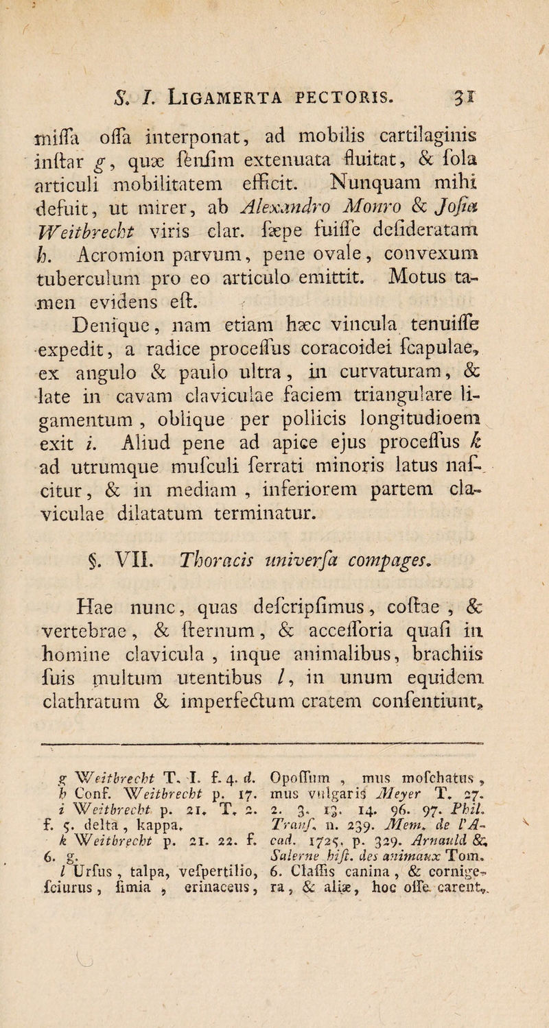 mifla offa interponat, ad mobilis cartilaginis initar g, quse ftniim extenuata fluitat, & fola articuli mobilitatem efficit. Nunquam mihi defuit, ut mirer, ab Alexandro Monro & Jofia Weitbreckt viris clar. fepe fuiffie dcfideratam h. Acromion parvum, pene ovale, convexum tuberculum pro eo articulo emittit. Motus ta¬ men evidens eft. Denique, nam etiam hsec vincula tenuiffe expedit, a radice proceflus coracoidei fcapulae, ex angulo & paulo ultra, in curvaturam, & late in cavam claviculae faciem triangulare li¬ gamentum , oblique per pollicis longitudioeni exit i. Aliud pene ad apice ejus proceflus k ad utrumque mufculi ferrati minoris latus naffi citur, & 111 mediam , inferiorem partem cla¬ viculae dilatatum terminatur. §. VII. Thoracis univerfa compages. Hae nunc, quas defcripfimus, coftae , & vertebrae, & fternum, & accefloria quafi in homine clavicula , inque animalibus, brachiis fuis multum utentibus /, in unum equidem clathratum & imperfe&um cratem confentiunt. gWeitbrecht T. T. f. 4. d. Opoflum , mus mofchatiis , b ConF. Weitbreckt p. 17. mus vulgaris Meyer T. 27. i Weitbreckt p. 21. T. 2. 2. 3. 1.3. 14. 96. 97. FkiL f. 9. delta , kappa* Tratif,\ n. 239. Mem* de l'A- k Weitbreckt p. 21. 22. f. caci. 1729. p. 329. Arnauld &. 6. g. Sulerne hift. des cmitnaux Tom. I Urfus , talpa, vefpertilio, 6. Claffis canina, & cornige- fciurus , fimia , erinaceus, ra, & aliae, hoc oife. carent,.