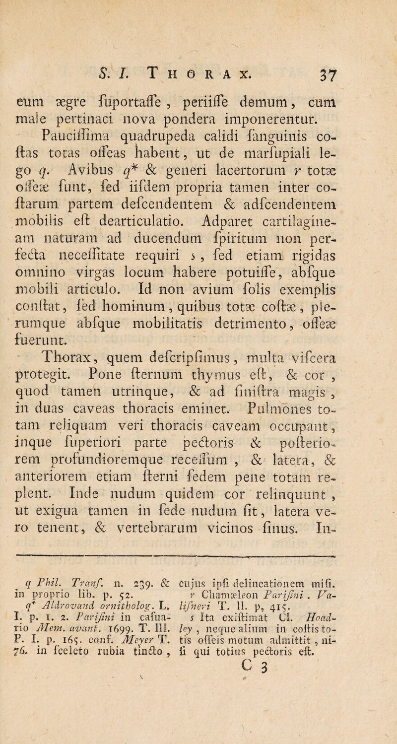 eum aegre fuportafle , periilTe demum, cum male pertinaci nova pondera imponerentur. Pauciffima quadrupeda calidi fanguinis co¬ das totas o fleas habent, ut de marfupiali le¬ go q. Avibus q* & generi lacertorum r totae olfeae funt, fed iifdem propria tamen inter co¬ darum partem defcendentem & adfcendentem mobilis eft dearticulatio. Adparet cartilagine¬ am naturam ad ducendum fpiritum non per- fecla neceffitate requiri i , fed etiam rigidas omnino virgas locum habere potuifle, abfque mobili articulo. Id non avium folis exemplis condat, fed hominum, quibus totae codae, pie- rumque abfque mobilitatis detrimento, ofleas fuerunt. Thorax, quem defcrip fimus, multa vifcera protegit. Pone fternum thymus ed, & cor , quod tamen utrinque, & ad fmidra magis , in duas caveas thoracis eminet. Pulmones to¬ tam reliquam veri thoracis caveam occupant, inque fuperiori parte pecloris & poderio- rem profundioremque receflum , & latera, & anteriorem etiam derni fedem pene totam re¬ plent. Inde nudum quidem cor relinquunt , ut exigua tamen in fede nudum (it, latera ve¬ ro tenent, & vertebrarum vicinos (Inus. I11- q Phil. Tranf. n. 239. & in proprio lib. p. 52. q* Aldrovand ornitholog. L„ I. p. 1. 2. Pctrijini in c ai lia¬ ri 0 Mcm. civunt. T699. T. ili. P. I. p. 16$. conf. Meyer T. 76. in fceleto rubia tinfto , cujus infi delineationem mi fi. r Chamaeleon Parijlni . Va~ lifneri T. 11. p, 41 $. r Ita exiftimat Cl. Hoad- ley , neque alium in coitis to¬ tis offeis motum admittit , ni¬ li qui totius pedoris eft. c 3