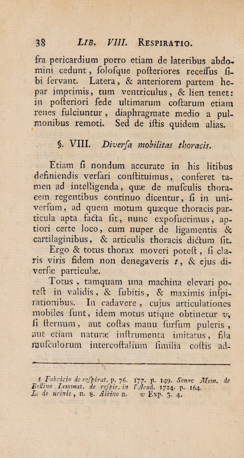 fra pericardium porro etiam de lateribus abdo^ mini cedunt, folofque polleriores recelfus fu bi fervant. Latera, 8c anteriorem partem he¬ par imprimis, tum ventriculus, & lien tenet: in pofteriori fede ultimarum collarum etiam renes fulciuntur, diaphragmate medio a pul¬ monibus remoti. Sed de illis quidem alias. §. VIII. Diverfa mobilitas thoracis. Etiam li nondum accurate in his litibus definiendis verfari coh-ftituimus, conferet ta¬ men ad inteliigenda, quae de mufculis thora¬ cem regentibus continuo dicentur, li in uni- verfum, ad quem motum quaeque thoracis par¬ ticula apta fadla lit, nunc expofuerimus, ap¬ tiori certe loco, cum nuper de ligamentis & cartilaginibus, & articulis thoracis di&um fit. Ergo & totus thorax moveri poteft, li cla¬ ris viris fidem non denegaveris t, & ejus di- verfiae particulae. Totus , tamquam una machina elevari po¬ te It in validis , & fubitis, & maximis inspi¬ rationibus. In cadavere , cujus articulationes mobiles fiunt, idem motus utique obtinetur v, li fternum, aut collas manu furfum puleris , aut etiam naturae inftrumenta imitatus, fila mufculorum intercoftaliiim limilia collis ad- t Fabricio dc refpirat. p. 76. 177. p. 149. Senae Mm. de Fellino leimmt. de refpir. in VAccid. 1724* p, 164. X, de urinis , n. 8- Albino n* v Exp, 3. 4.