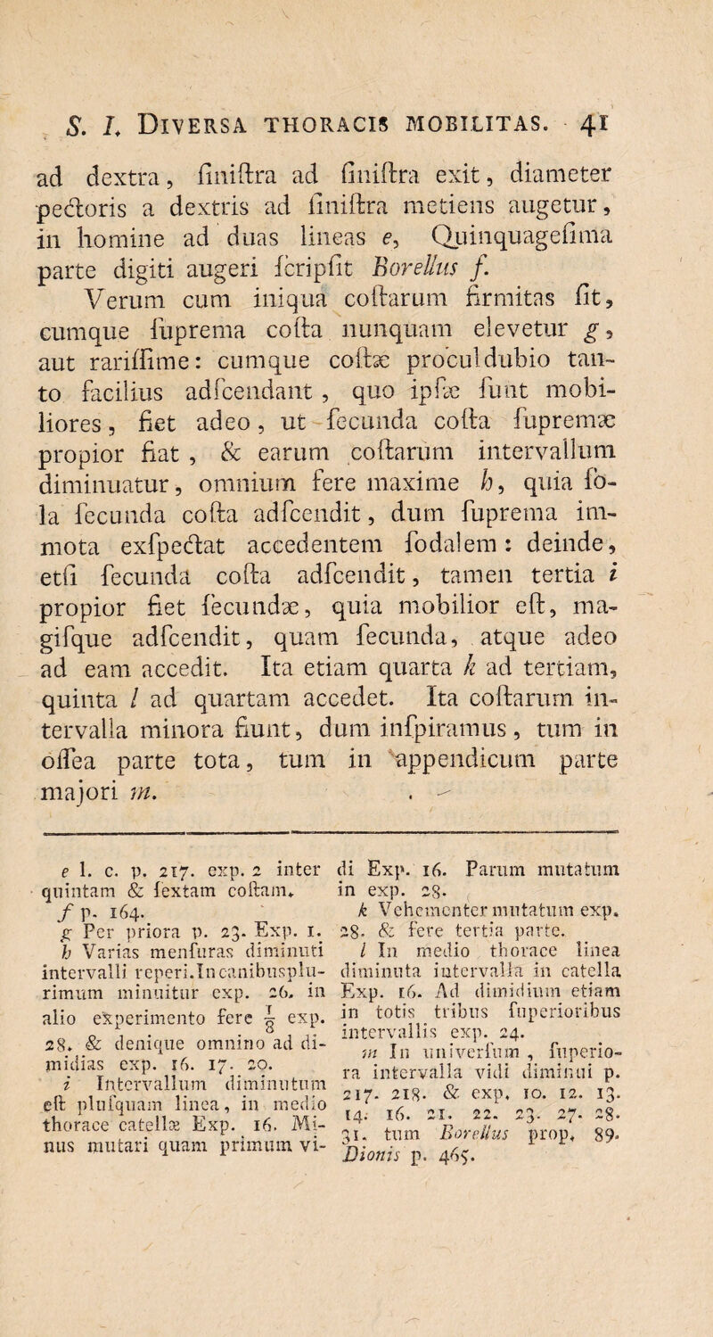 ad dextra, finiftra ad finiftra exit, diameter pedoris a dextris ad finiftra metiens augetur, in homine ad duas lineas <?, Quinquagefima parte digiti augeri fcripfit BoreUus f. Verum cum iniqua collarum firmitas fit, cumque fuprema colla nunquam elevetur g, aut rariffime: cumque colhe procul dubio tan¬ to facilius adfcendant , quo ipfie linit mobi¬ liores , fiet adeo, ut fecunda colla fuprema; propior fiat , & earum collarum intervallum diminuatur, omnium fere maxime h9 quia lo- la fecunda cofta adfcendit, dum fuprema im¬ mota exfpedat accedentem fodalem: deinde, etfi fecunda colla adfcendit, tamen tertia i propior fiet fecundae, quia mobilior eft, ma- gifque adfcendit, quam fecunda, atque adeo ad eam accedit. Ita etiam quarta k ad tertiam, quinta / ad quartam accedet. Ita collarum in¬ tervalla minora fiunt, dum infpiramus, tum in odea parte tota, tum in appendicum parte majori m. . e 1. c. p. 217. exp. 2 inter quintam & textam coftam*. /p. 164. £ Per priora p. 23. Exp. 1. h Varias menfuras diminuti intervalli reperi.In canibusplu- rimum minuitur exp. 26. in alio experimento fere ^ exp. 28. & denique omnino ad di¬ midias exp. 16. 17. 20. i Intervallum diminutum eft plulquam linea, in medio thorace catella? Exp. 16. Mi¬ nus mutari quam primum vi¬ di Exp. 16. Parum mutatum in exp. 28. k Vehementer mutatum exp. 28» & fere tertia parte. / I11 medio thorace linea diminuta intervalla in catella Exp. [6- Ad dimidium etiam in totis tribus fuperioribus intervallis exp. 24. m In univerfum , fuperio- ra intervalla vidi diminui p. 217. 218- & exp, io. 12. 13. [4. 16. 21. 22. 23. 27. 28- 31. tum BoreUus prop, 89, Dionis p. 465:.