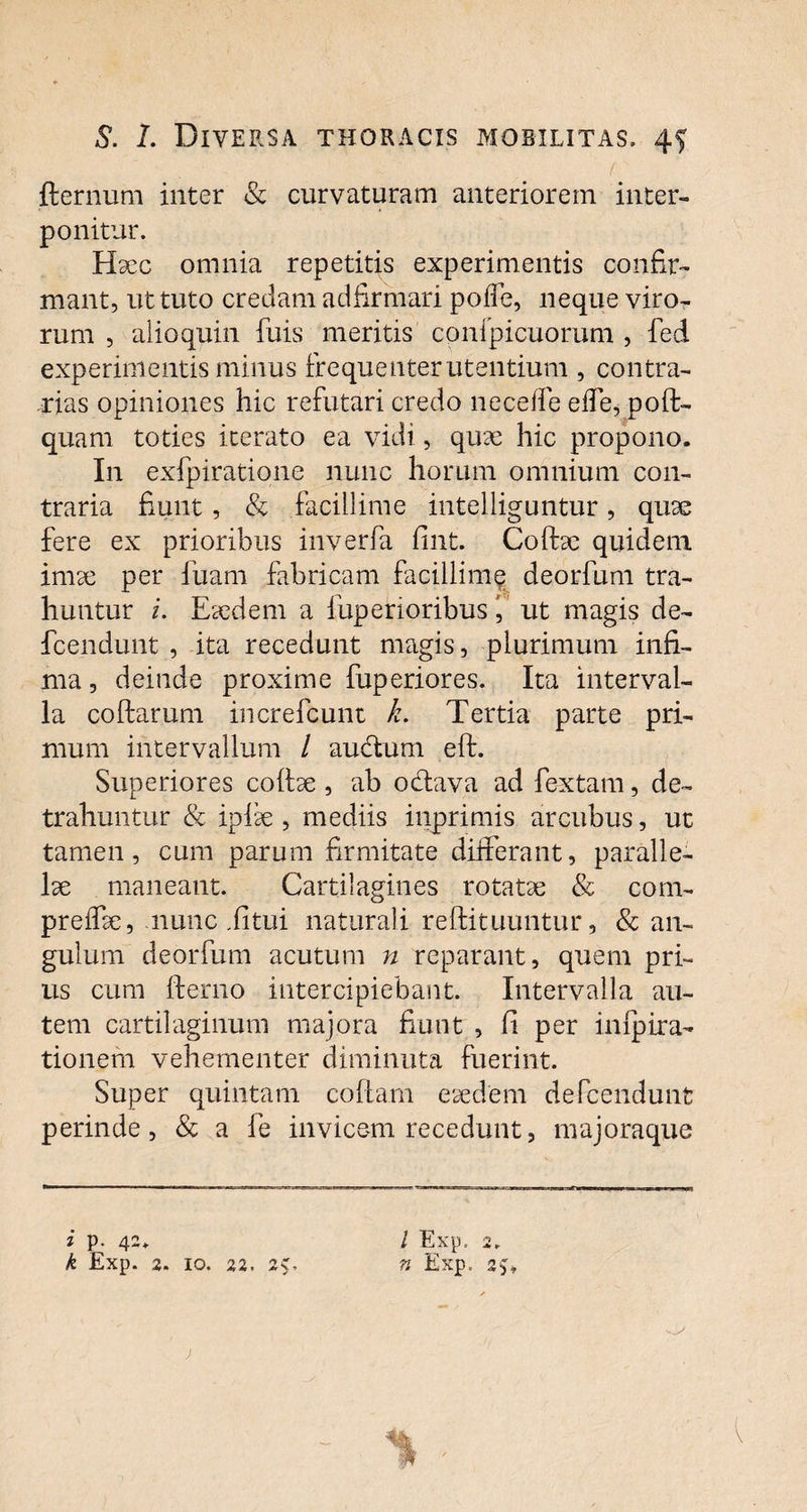 • - .. , >' fternum inter & curvaturam anteriorem inter¬ ponitur. Haec omnia repetitis experimentis confir¬ mant, ut tuto credam adfirmari poffe, neque viro¬ rum , alioquin fuis meritis cpnfpicuorum , fed experimentis minus frequenter utentium , contra¬ rias opiniones hic refutari credo neceffe effe, poft- quam toties iterato ea vidi, quae hic propono. In exfpiratione nunc horum omnium con¬ traria fiunt, & facillime intelliguntur, quae fere ex prioribus inverfa fint. Collae quidem imae per ibam fabricam facillime deorfum tra¬ huntur i. Eaedem a fuperioribus i ut magis de- fcendunt , ita recedunt magis, plurimum infi¬ ma , deinde proxime fuperiores. Ita interval¬ la collarum increfcunt k. Tertia parte pri¬ mum intervallum / audlum eft. Superiores collae , ab odlava ad fextam, de¬ trahuntur & iplae , mediis inprimis arcubus, ut tamen, cum parum firmitate differant, paralle¬ lae maneant. Cartilagines rotatae & com- preffae, nunc ,litui naturali rellituuntur, & an¬ gulum deorfum acutum n reparant, quem pri¬ us cum fterno intercipiebant. Intervalla au¬ tem cartilaginum majora fiunt , fi per inlpira- tionem vehementer diminuta fuerint. Super quintam collam eaedem defcendunt perinde, & a fe invicem recedunt, majoraque * p. 42* k Exp. 2. IO. 22. 2>, l Exp. 2. n Exp.