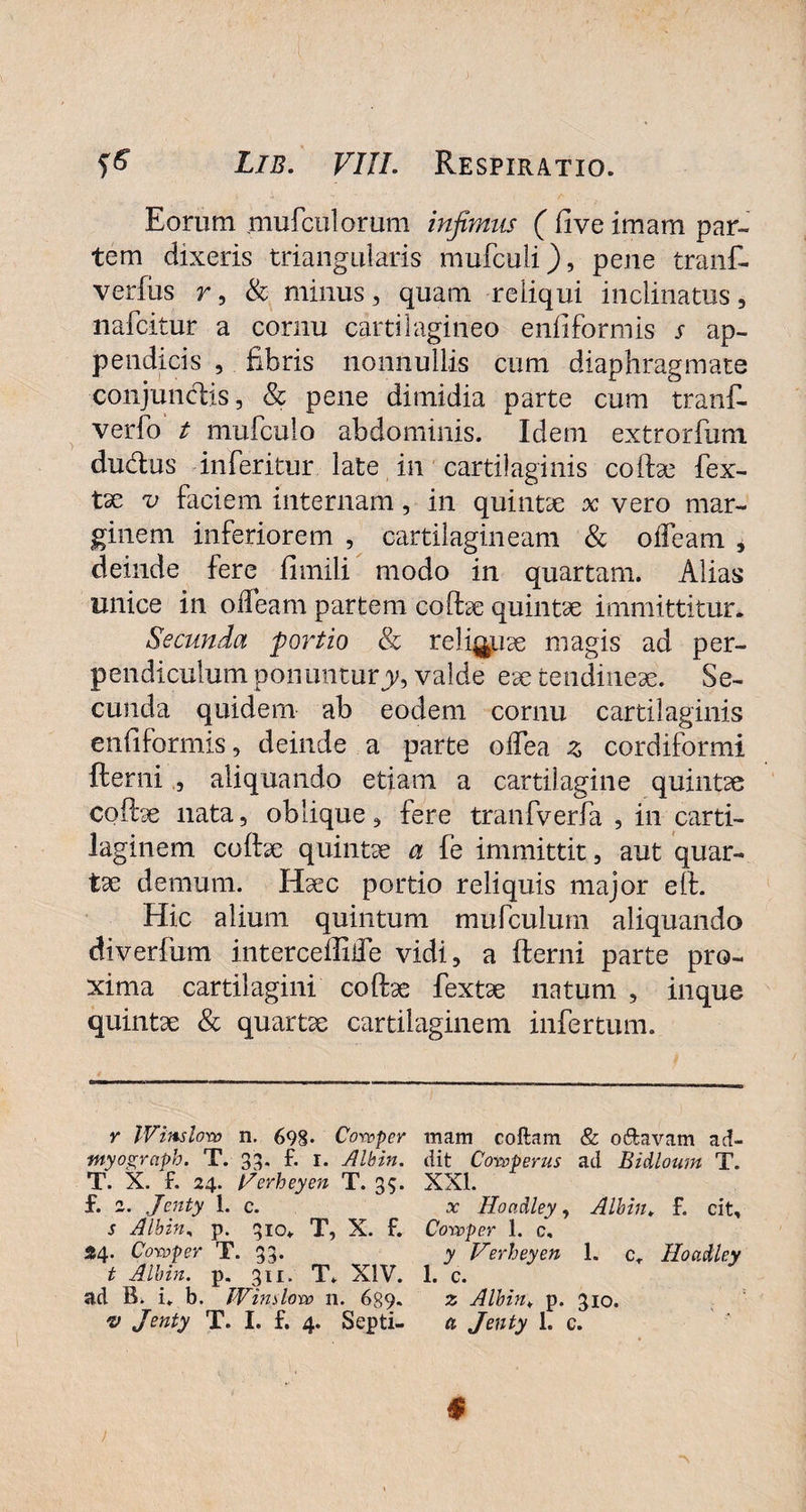 Eorum .mufculorum infimus (live imam par¬ tem dixeris triangularis mufculi), pene tranf- verfus r, & minus, quam reliqui inclinatus, nafcitur a cornu cartilagineo enliformis s ap¬ pendicis , fibris nonnullis cum diaphragmate conjunctis, & pene dimidia parte cum tranf- verfo t mufculo abdominis. Idem extrorfum dudus inferitur late in cartilaginis coftae fex- tse v faciem internam, in quintae x vero mar¬ ginem inferiorem , cartilagineam & olfeam , deinde fere fimili modo in quartam. Alias unice in o fleam partem coftae quintae immittitur. Secunda portio & relicuae magis ad per¬ pendiculum ponuntury9 valde eae tendineae. Se¬ cunda quidem ab eodem cornu cartilaginis enliformis, deinde a parte odea z cordiformi fterni aliquando etiam a cartilagine quintae coftae nata, oblique, fere tranfverfa , in carti¬ laginem coftae quintae a fe immittit, aut quar¬ tae demum. Haec portio reliquis major elf. Hic alium quintum mufculum aliquando diverfum interceffifle vidi, a fterni parte pro¬ xima cartilagini coftae fextae natum , inque quintae & quartae cartilaginem infertum. y Winslovo n. 698« Cowper myograph. T. 33. f. r. Albin. T. X. f. 24. t/erheyen T. 35. f. 2. Jenty 1. c. s Albin, p. 310* T, X. f. 54. Covoper T. 33. t Albin. p. 3u. T. XIV. ad B. i. b. Window 11. 6g9* •v Jenty T. I. f. 4. Septi¬ mam coftam & o&avam ad¬ dit Coroperus ad Bidloum T. XXL x Hondley, Albin» f. cit, Covcper 1. c, y Verheyen I. cr Hoadley 1. c. z Albin¥ p. 310. a Jenty 1. c.