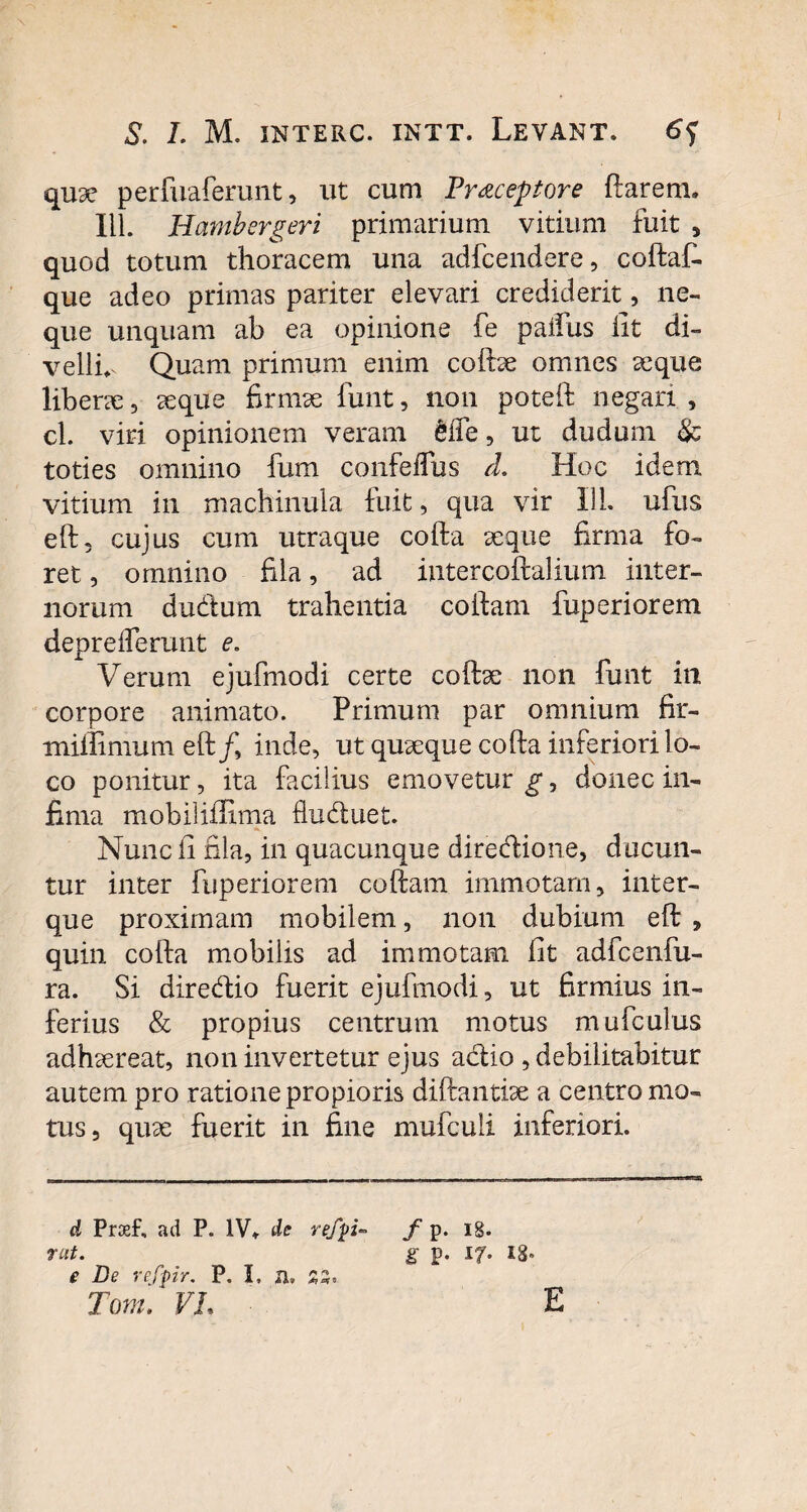 \ S. L M. INTERC. INTT. LEVANT. 6f quae perfuaferunt, ut cum Praeceptore ftarern. 111. Hambergeri primarium vitium fuit , quod totum thoracem una adfcendere, coftaf- que adeo primas pariter elevari crediderit, ne¬ que unquam ab ea opinione fe paifus iit di¬ velli* Quam primum enim coftae omnes seque liberae, aeque firmae funt, non poteft negari , cl. viri opinionem veram efie, ut dudum & toties omnino fum confeifus d. Hoc idem vitium in machinula fuit, qua vir I1L ufus eft, cujus cum utraque cofta aeque firma fo¬ ret , omnino fila, ad intercoftalium inter¬ norum dudum trahentia coftam fup eri orem depreiTerunt e. Verum ejufmodi certe coftae non funt in corpore animato. Primum par omnium fir- miiiimum eft/, inde, ut quaeque cofta inferiori lo¬ co ponitur, ita facilius emovetur g, donec in¬ fima mobiliffima fluduet. Nunc fi fila, in quacunque diredione, ducun¬ tur inter fuperiorem coftam immotam, inter- que proximam mobilem, non dubium eft , quin cofta mobilis ad immotam fit adfcenfu- ra. Si diredio fuerit ejufmodi, ut firmius in¬ ferius & propius centrum motus mufculus adhaereat, non invertetur ejus adio , debilitabitur autem pro ratione propioris diftantiae a centro mo¬ tus, quae fuerit in fine mufculi inferiori. d Proef, ad P. IV* de refpi- f p. ig. rut. g p. 17. 13» e De refpr. P. I, a, £5» Tom.' VI, E