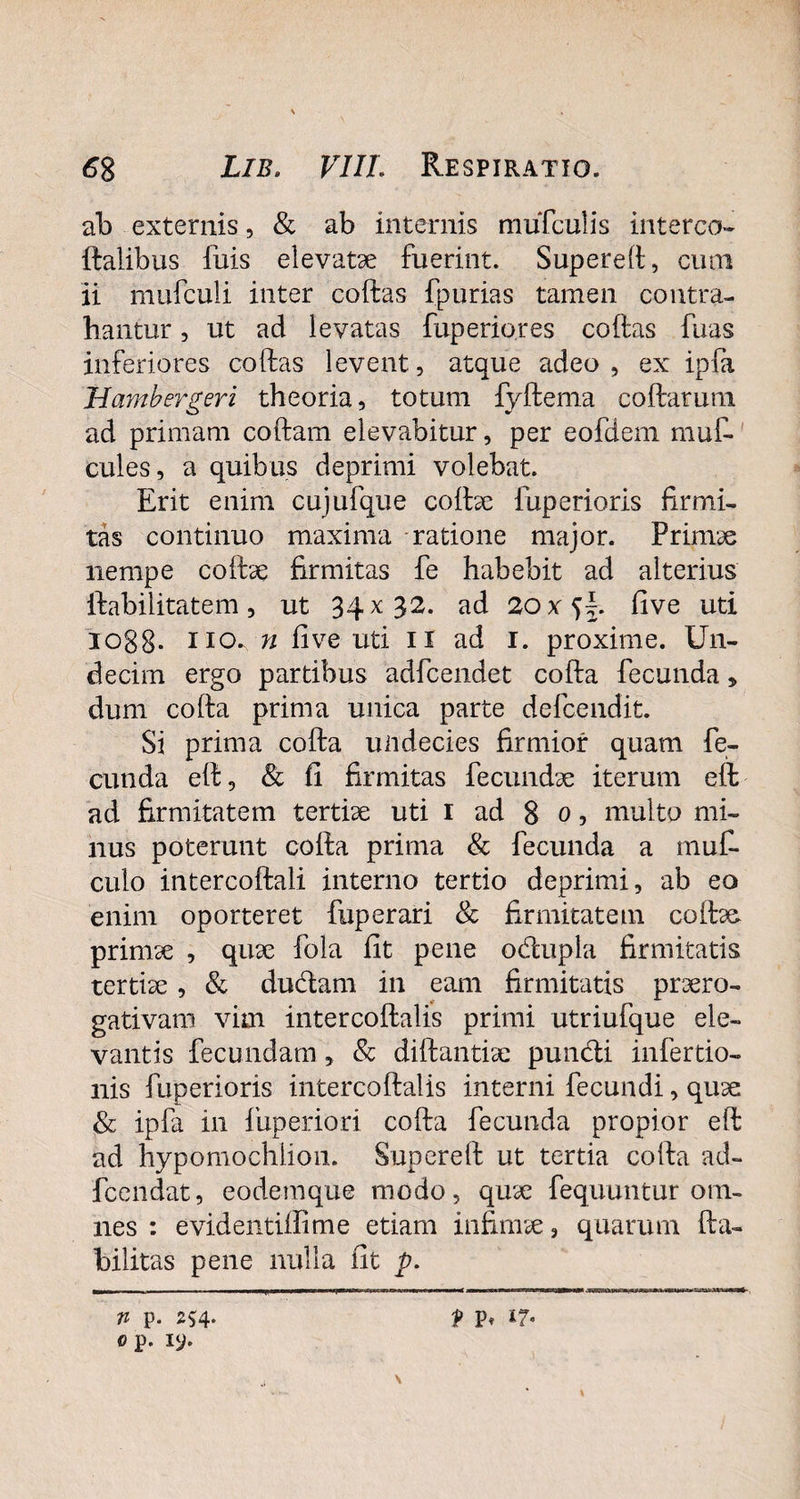 ab externis, & ab internis tnufculis interco- ftalibus fuis elevatae fuerint. Supereft, cum ii mufculi inter coftas fpurias tamen contra¬ hantur 3 ut ad levatas fuperiores coftas fuas inferiores coftas levent, atque adeo , ex ipfa Hambergeri theoria, totum fyftema coftarum ad primam coftam elevabitur, per eofdem muf- cules, a quibus deprimi volebat. Erit enim cujufque coftae iuperioris firmi¬ tas continuo maxima ratione major. Primae nempe coftae firmitas fe habebit ad alterius ftabilitatem, ut 34x32. ad 20x^\. five uti 1088- no. n five uti 11 ad 1. proxime. Un¬ decim ergo partibus adfcendet cofta fecunda, dum cofta prima unica parte defcendit. Si prima cofta undecies firmior quam fe¬ cunda eft, Sc fi firmitas fecundae iterum eft ad firmitatem tertiae uti 1 ad 8 0, multo mi¬ nus poterunt cofta prima & fecunda a muf- culo intercoftali interno tertio deprimi, ab eo enim oporteret fuperari & firmitatem coftas. primae , quae fola fit pene odupla firmitatis tertiae, & dudam in eam firmitatis praero¬ gativam vim intercoftalis primi utriufque ele¬ vantis fecundam, Sc diftantiae pundi infertio- nis fuperioris intercoftalis interni fecundi, quae Sc ipfa in fuperiori cofta fecunda propior eft ad hypomochlion. Supereft ut tertia cofta ad- fcendat, eodemque modo, quae fequuntur om¬ nes : evidentiftime etiam infimae, quarum fta- bilitas pene nulla fit p. n p. 254. op. xy. f P» \