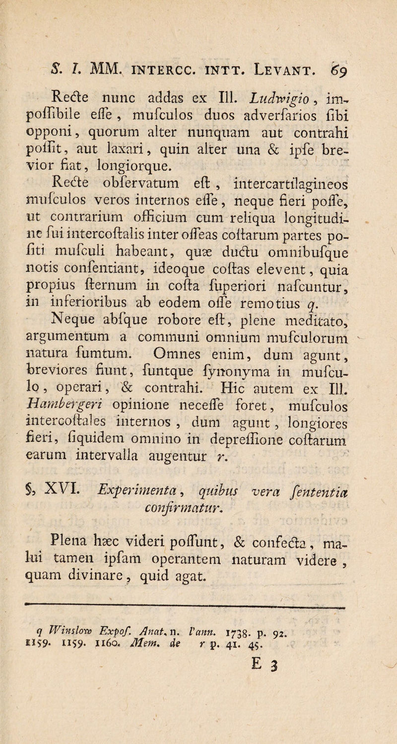 Rede nunc addas ex 111. Lndwigio, im- poffibile ede , mufculos duos adverfarios fibi opponi, quorum alter nunquam aut contrahi poliit, aut laxari, quin alter una & ipfe bre¬ vior fiat, longiorque. Rede obfervatum eft , intercartilagineos mufculos veros internos eiTe, neque fieri polTe, ut contrarium officium cum reliqua longitudi¬ ne fui intercoftalis inter ofTeas collarum partes po¬ liti mufculi habeant, quae dudu omnibufque notis confentiant, ideoque collas elevent, quia propius fternum in cofta luperiori nafcuntur, in inferioribus ab eodem ode remotius q. Neque abfque robore eft, plene meditato, argumentum a communi omnium mufculorum natura fumtum. Omnes enim, dum agunt, breviores fiunt, funtque fynonyma in mufcu- lo, operari, & contrahi. Hic autem ex 111. Hambergeri opinione necefle foret, mufculos intercoftales internos , dum agunt, longiores fieri, fi quidem omnino in depreffione collarum earum intervalla augentur r. §, XVI. Experimenta, quibus vera feni entia confirmatur. / - > ■ . Plena hxc videri poflimt, & confeda, ma¬ lui tamen ipfam operantem naturam videre , quam divinare , quid agat. q Win s loro Expof Anat, n. Vann. 1738- p. 92. ii^9* 1160. Mem. de r p. 41. 49.