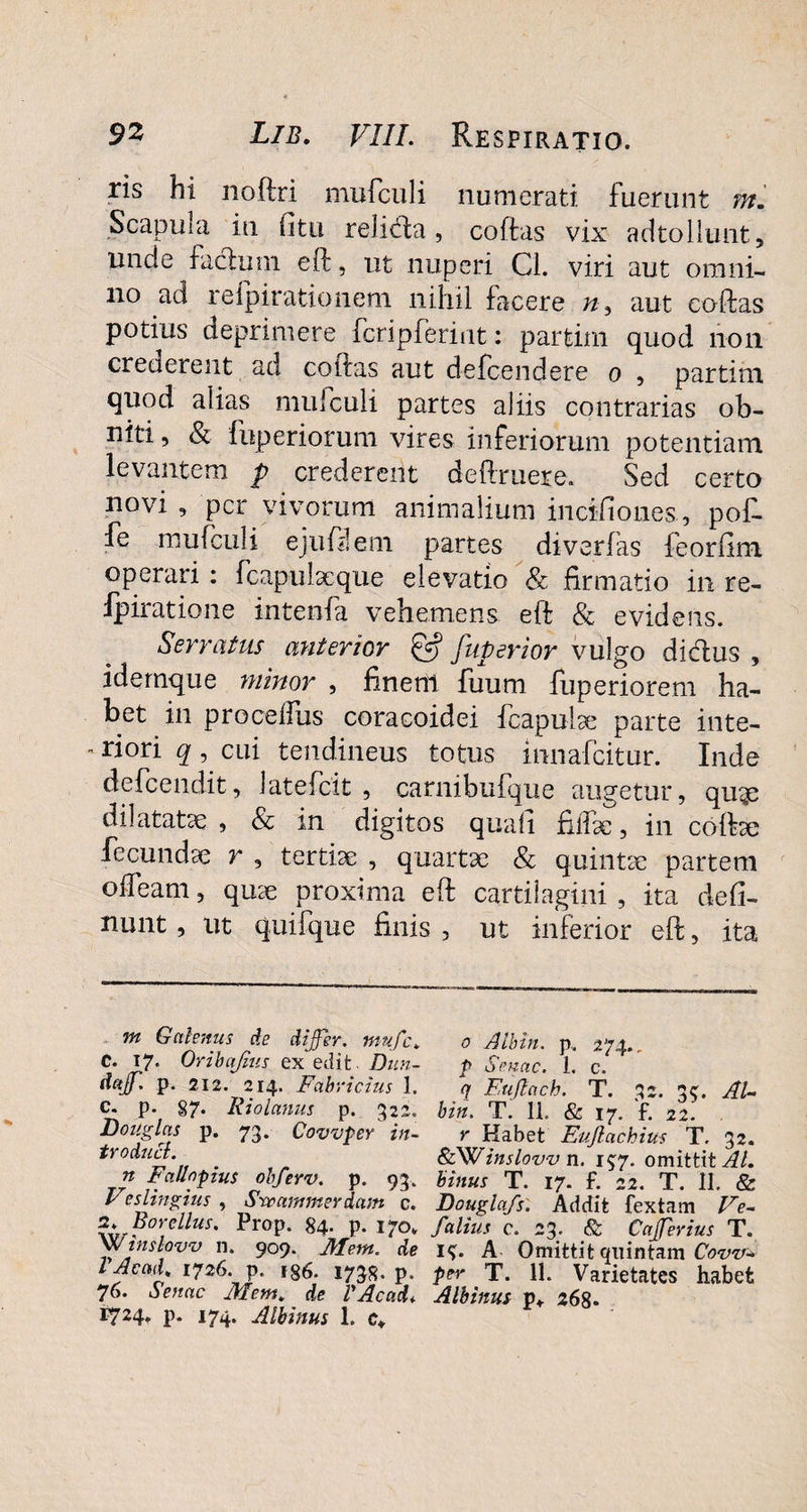 ris hi nodri mufculi numerati fuerunt m. Scapula in (itu religa, codas vix adtollunt, unde facium ed, ut nuperi Cl. viri aut omni¬ no ad refpirationem nihil facere n9 aut codas potius deprimere fcripferiut: partim quod non crederent ad codas aut defcendere o , partim quod alias mufculi partes aliis contrarias ob¬ niti , & fuperiorum vires inferiorum potentiam levantem p crederent dedruere. Sed certo novi , per vivorum animalium in eido ne s, pof. fe mufculi ejudlem partes diverfas feorfim operari : fcapulacque elevatio Sc firmatio in re- Ipiratione intenfa vehemens ed & evidens. Serratus anterior & fuperior vulgo dicdus , idemque minor , finem fuum fuperiorem ha¬ bet in procelfus coracoidei fcapulae parte inte-  ri°ri q ■> cui tendineus totus innafeitur. Inde defeendit, latefcit , carnibufque augetur, quge dilatatae , & in digitos quad fiilbe, in codae fecundae r , tertiae , quartae & quintae partem offeam, quae proxima ed cartilagini , ita ded- nunt, ut quifque finis , ut inferior ed, ita m Galenus de differ. mnfc> o Atbin. p.. 274., C. 17. Oribajius ex edit Dun- p Senae. 1. c, daff. p. 212. 214. Fabricius 1. q Fuflach. T. 32. 3$. Al- c. p. §7. Riolanus p. 322. bin. Ti 11. & 17. 'f. 21. Douglas p. 73. Covvper itu r Habet Eufiachius T. 32. troduct. * &Winslovv n. 15:7. omittit AL n Fcillopius ohferv. p. 93, binus T. 17. f. 22. T. II. & Festinius , Srmmmerdam c. Dougla/s. Addit fextam Fe- fw ?°\dlus' prop. 84- P- 170* f alius c. 23. & Cafferius T. Xwinslovv n. 909. Jllem. de 1^. A Omittit quintam Cow* 1 Ac ad. 1726. p. ig6. 1738. p. per T. 11. Varietates habet 76. Senae Mem. de VAcad♦ Albinus p*. 268- I724* P* I74‘ Albinus 1. c»