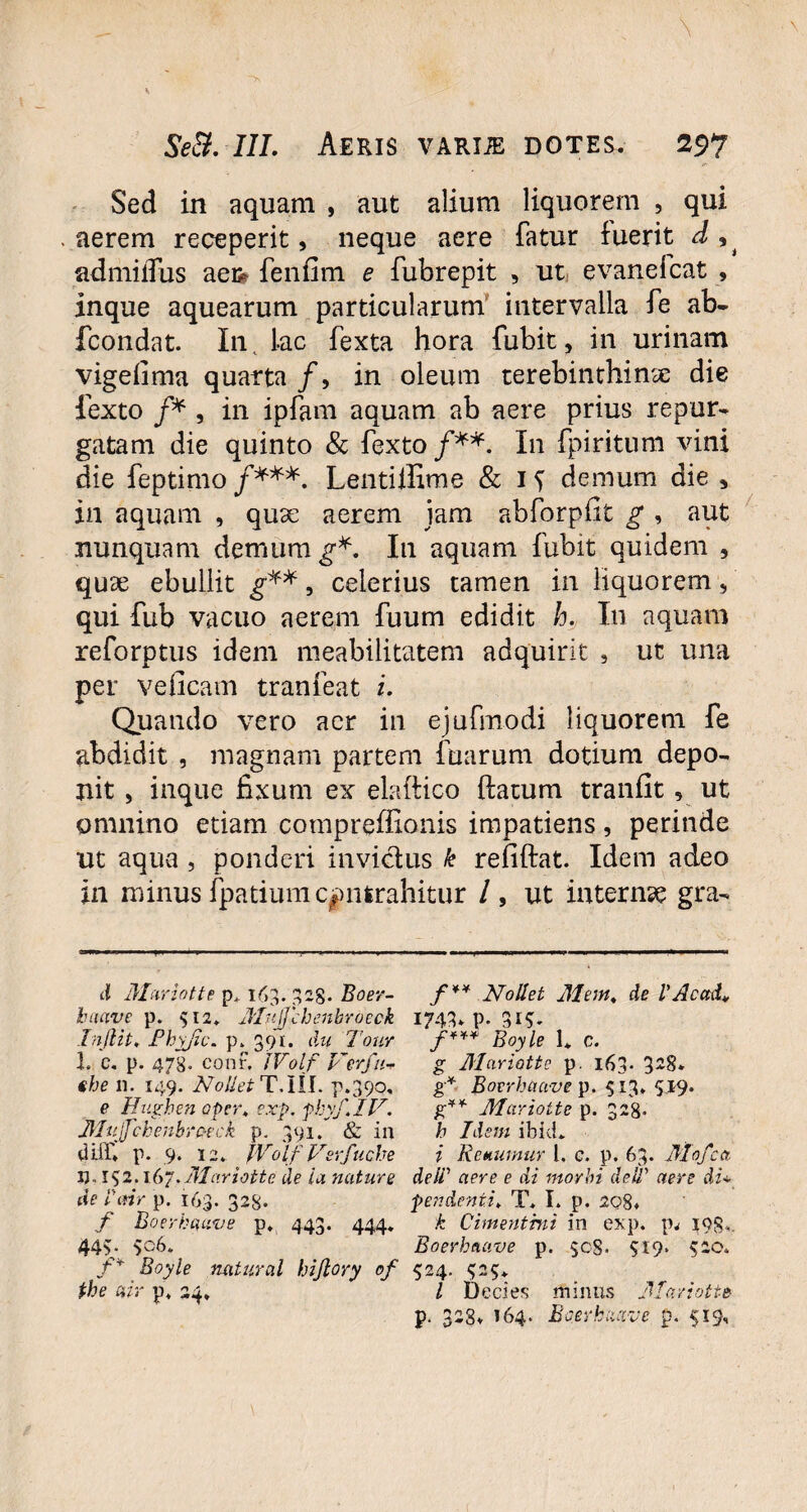 Sed in aquam , aut alium liquorem , qui aerem receperit, neque aere fatur fuerit d , j admilTus aei# fenfim e fubrepit , ut evaneicat , inque aquearum particularum intervalla fe ab- fcondat. In. lac fexta hora fubit, in urinam vigelima quarta /, in oleum terebinthinae die lexto /* , in ipfam aquam ab aere prius repur¬ gatam die quinto & fexto /**. In fpiritum vini die feptimo /***. Lentiilime & demum die > in aquam , quae aerem jam abforpfit g , aut nunquam demum g*. I11 aquam fubit quidem , quae ebullit g**, celerius tamen in liquorem, qui fub vacuo aerem fuum edidit h. In aquam reforptus idem meabilitatem adquirit , ut una per veficam tranfeat i. Quando vero acr in ejufmodi liquorem fe abdidit , magnam partem fuarum dotium depo¬ nit , inque fixum ex elaftico flatum tranfit, ut omnino etiam compreffionis impatiens, perinde ut aqua , ponderi invictus k refiftat. Idem adeo in minus fpatium contrahitur /, ut internae gra¬ ti Mariotte p» 163. 328. Boer- f ** Nollet Memt de VAcctd* baave p. 512* Jlujjchenbroeck 1743» p. 31$. Injlit, Phyjic. p. 391. du Tour f*** Boyle 1* c. 1. c. p. 478« conr. IVolf Ver fu- g Mariatte p. 163* 3*8. fhe 11. 149. Nollet TAll. p.390, g* Boerhaave p. 513. 519. e Hugben aper. exp. pbyf.IV. g** Mariottc p. 328. Muffchenbroeck p. 391. & in b Idem ibid. diff. p. 9. 12» JVolf Verfucbe i Renumur 1, c. p. 63. Mofca U- 192.1(>“.Mariottc de ia nature delV aere e di morbi deiT aere di* cie i\nr p. 163. 328. pendenti. T. I. p. 208* f Boerhaave p, 443. 444» k Cimentmi in exp. pw 193, 44v Boerhaave p. $c§. 919. 520. f¥ Boyle natural bijlory of 524. 325. the air p. 24* l Decies minus Mariotte p. 328. 164. Boerkaave p. 519,