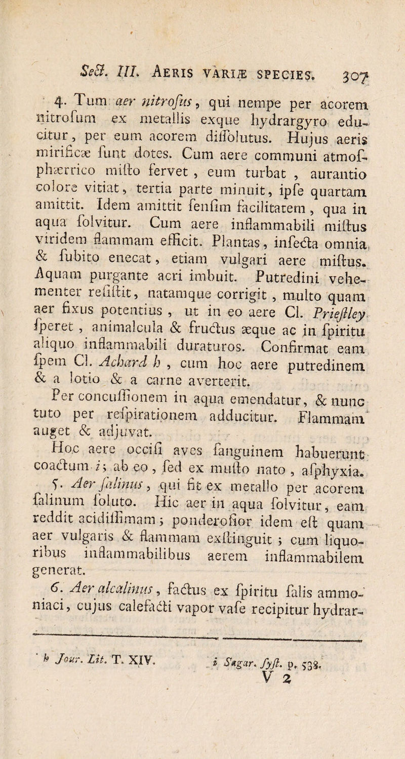 4- Tum aer nitrofus, qui nempe per acorem nitrofum ex metallis exque hydrargyro edu¬ citur , per eum acorem diffolutus. Hujus aeris mirificae lunt dotes. Cum aere communi atmot phaerrico milio fervet 3 eum turbat , aurantio colore vitiat, tertia parte minuit, ipfe quartam amittit. Idem amittit feniim facilitatem , qua in aqua folvitur. Cum aere inflammabili miilus viridem flammam efficit. Plantas, infeda omnia, Si fu bito enecat, etiam vulgari aere miftus. Aquam purgante acri imbuit. Putredini vehe- mentei rcditit, natamque corrigit , multo quam aer fixus potentius , ut in eo aere Cl. J^riejllcy fperei , animalcula <& fructus seque ac in fpiritu aliquo inflammabili duraturos. Confirmat eam fpem Cl. Aclmrd h , cum hoc aere putredinem & a lotio & a carne averterit. i ei concuffionem in aqua emendatur, & nunc tuto per refpirationem. adducitur. Flammam auget & adjuvat. Hoc aeie occifi aves ianguinem habuerunt coadum i; ab eo, fed ex multo nato , afphyxia. 5- Aer jaiinus, qui fit ex metallo per acorem falinum foluto. Hic aer in aqua folvitur, eam a edd11 acidilhmam 5 ponderohor idem eft quam aer vulgaiis &c flammam exllinguit j cum liquo- ribus indammabiiibus aerem inflammabilem generat. . 6: Aer'alcalinus, fadus ex fpiritu falis amnio- niaci, cujus calefadi vapor vafe recipitur hydrar- * Jeur. Lit. T. XIV. i Sxgar, fyjl. p, c^g. V i