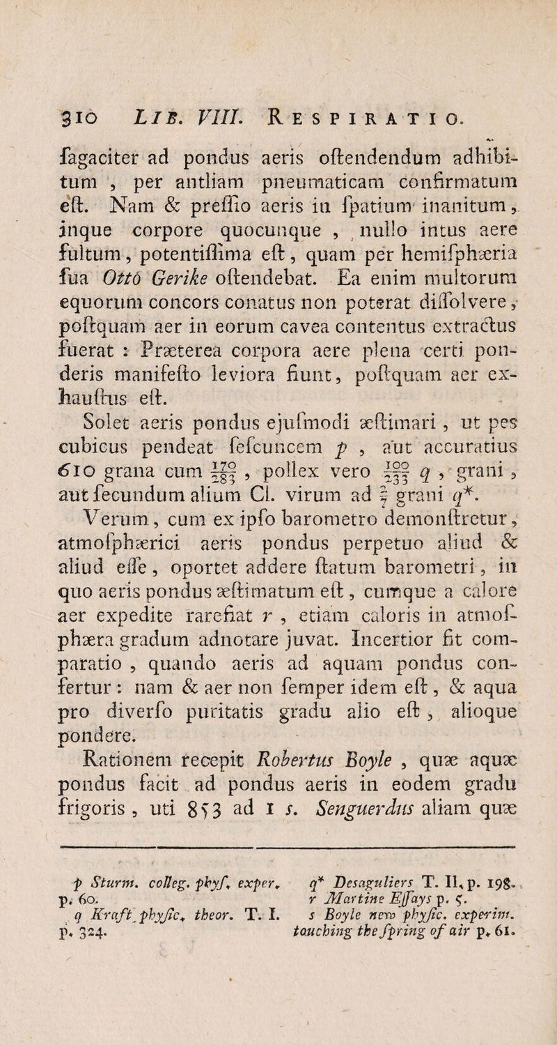 fagaciter ad pondus aeris oftendendum adhibi¬ tum , per antliam pneumaticam confirmatum eft. Nam & preflio aeris in fpatium inanitum inque corpore quocunque , nullo intus aere fultum, potentiflima eft , quam per hemifphaeria fua Otto Gerike oftendebat. Ea enim multorum equorum concors conatus non poterat dilfolvere, poftquam aer in eorum cavea contentus extractus fuerat : Praeterea corpora aere plena certi pon¬ deris manifefto leviora fiunt, poftquam aer ex- hauftus eft. Solet aeris pondus ejufmodi seftimari, ut pes cubicus pendeat fefcuncem p , aut accuratius 6io grana cum , pollex vero dj| q , grani , aut fecundum alium Cl. virum ad f grani q*. Verum, cum ex ipfo barometro demonftretur, atmofphserici aeris pondus perpetuo aliud & aliud e fle , oportet addere flatum barometri, in quo aeris pondus aeftimatum eft , cumque a calore aer expedite rarefiat r , etiam caloris in atmof- phsera gradum adnotare juvat. Incertior fit com¬ paratio , quando aeris ad aquam pondus con¬ fertur : nam & aer non femper idem eft , & aqua pro diverfo puritatis gradu alio eft , alioque pondere. Rationem recepit Robertus Boyle , qu9e aqux pondus facit ad pondus aeris in eodem gradu frigoris , uti 8 > 3 ad i s. Senguerdus aliam quse f Sturm. coJleg. pbyf* exper, q* Dcsaguliers T. II, p. 19S. p, 60. y Mcvttine Ejfays p. q KrcifPphyJic* theor. T. I. s Boyle nevo phyjic. experint. p. 324. toMching the fpring of ah p,. 61.